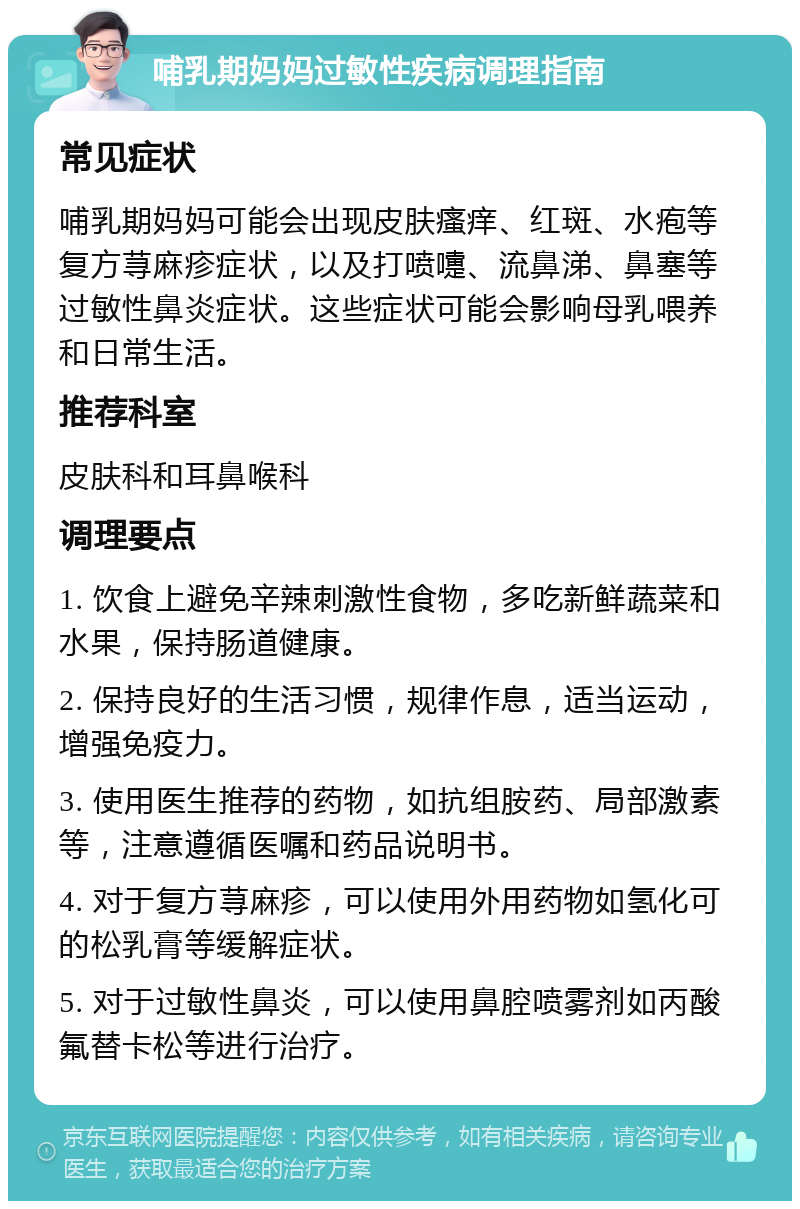 哺乳期妈妈过敏性疾病调理指南 常见症状 哺乳期妈妈可能会出现皮肤瘙痒、红斑、水疱等复方荨麻疹症状，以及打喷嚏、流鼻涕、鼻塞等过敏性鼻炎症状。这些症状可能会影响母乳喂养和日常生活。 推荐科室 皮肤科和耳鼻喉科 调理要点 1. 饮食上避免辛辣刺激性食物，多吃新鲜蔬菜和水果，保持肠道健康。 2. 保持良好的生活习惯，规律作息，适当运动，增强免疫力。 3. 使用医生推荐的药物，如抗组胺药、局部激素等，注意遵循医嘱和药品说明书。 4. 对于复方荨麻疹，可以使用外用药物如氢化可的松乳膏等缓解症状。 5. 对于过敏性鼻炎，可以使用鼻腔喷雾剂如丙酸氟替卡松等进行治疗。