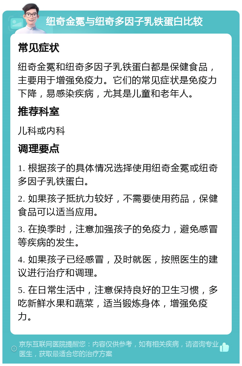 纽奇金冕与纽奇多因子乳铁蛋白比较 常见症状 纽奇金冕和纽奇多因子乳铁蛋白都是保健食品，主要用于增强免疫力。它们的常见症状是免疫力下降，易感染疾病，尤其是儿童和老年人。 推荐科室 儿科或内科 调理要点 1. 根据孩子的具体情况选择使用纽奇金冕或纽奇多因子乳铁蛋白。 2. 如果孩子抵抗力较好，不需要使用药品，保健食品可以适当应用。 3. 在换季时，注意加强孩子的免疫力，避免感冒等疾病的发生。 4. 如果孩子已经感冒，及时就医，按照医生的建议进行治疗和调理。 5. 在日常生活中，注意保持良好的卫生习惯，多吃新鲜水果和蔬菜，适当锻炼身体，增强免疫力。