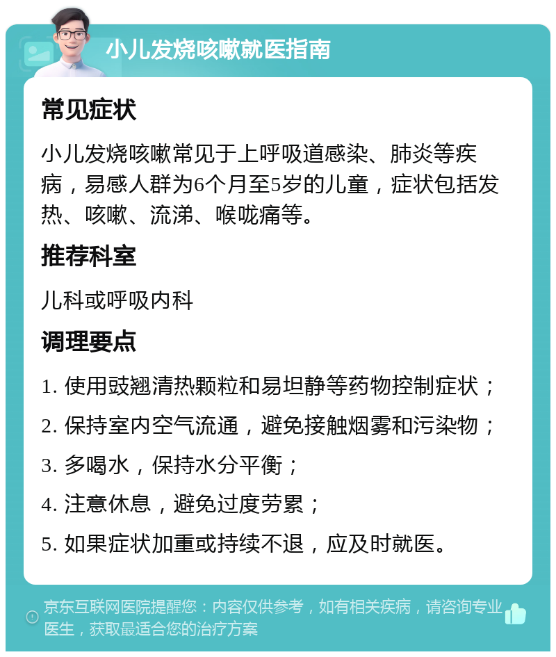 小儿发烧咳嗽就医指南 常见症状 小儿发烧咳嗽常见于上呼吸道感染、肺炎等疾病，易感人群为6个月至5岁的儿童，症状包括发热、咳嗽、流涕、喉咙痛等。 推荐科室 儿科或呼吸内科 调理要点 1. 使用豉翘清热颗粒和易坦静等药物控制症状； 2. 保持室内空气流通，避免接触烟雾和污染物； 3. 多喝水，保持水分平衡； 4. 注意休息，避免过度劳累； 5. 如果症状加重或持续不退，应及时就医。