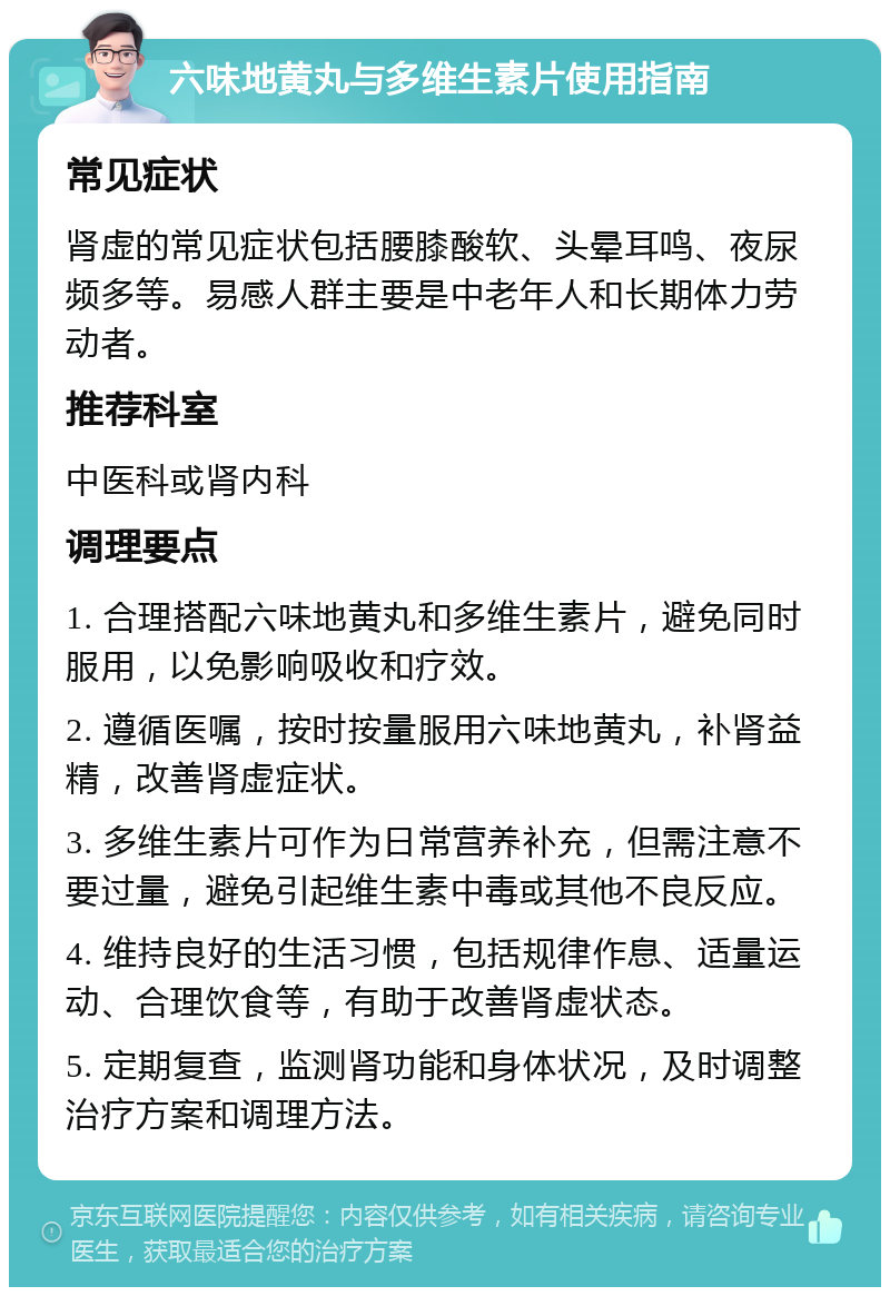 六味地黄丸与多维生素片使用指南 常见症状 肾虚的常见症状包括腰膝酸软、头晕耳鸣、夜尿频多等。易感人群主要是中老年人和长期体力劳动者。 推荐科室 中医科或肾内科 调理要点 1. 合理搭配六味地黄丸和多维生素片，避免同时服用，以免影响吸收和疗效。 2. 遵循医嘱，按时按量服用六味地黄丸，补肾益精，改善肾虚症状。 3. 多维生素片可作为日常营养补充，但需注意不要过量，避免引起维生素中毒或其他不良反应。 4. 维持良好的生活习惯，包括规律作息、适量运动、合理饮食等，有助于改善肾虚状态。 5. 定期复查，监测肾功能和身体状况，及时调整治疗方案和调理方法。