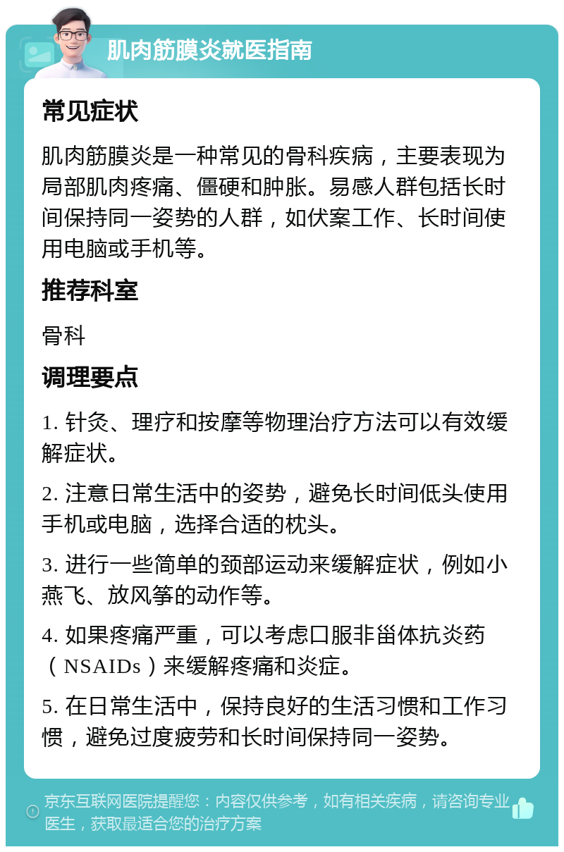 肌肉筋膜炎就医指南 常见症状 肌肉筋膜炎是一种常见的骨科疾病，主要表现为局部肌肉疼痛、僵硬和肿胀。易感人群包括长时间保持同一姿势的人群，如伏案工作、长时间使用电脑或手机等。 推荐科室 骨科 调理要点 1. 针灸、理疗和按摩等物理治疗方法可以有效缓解症状。 2. 注意日常生活中的姿势，避免长时间低头使用手机或电脑，选择合适的枕头。 3. 进行一些简单的颈部运动来缓解症状，例如小燕飞、放风筝的动作等。 4. 如果疼痛严重，可以考虑口服非甾体抗炎药（NSAIDs）来缓解疼痛和炎症。 5. 在日常生活中，保持良好的生活习惯和工作习惯，避免过度疲劳和长时间保持同一姿势。