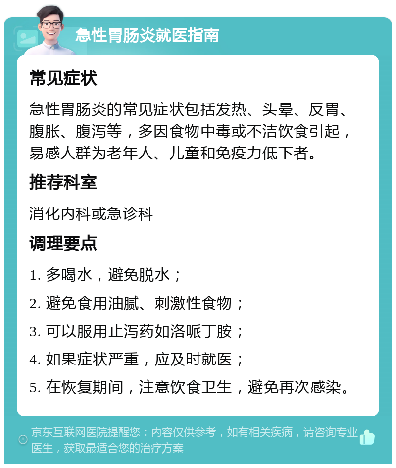 急性胃肠炎就医指南 常见症状 急性胃肠炎的常见症状包括发热、头晕、反胃、腹胀、腹泻等，多因食物中毒或不洁饮食引起，易感人群为老年人、儿童和免疫力低下者。 推荐科室 消化内科或急诊科 调理要点 1. 多喝水，避免脱水； 2. 避免食用油腻、刺激性食物； 3. 可以服用止泻药如洛哌丁胺； 4. 如果症状严重，应及时就医； 5. 在恢复期间，注意饮食卫生，避免再次感染。