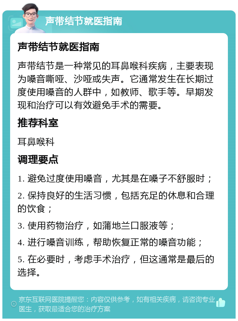 声带结节就医指南 声带结节就医指南 声带结节是一种常见的耳鼻喉科疾病，主要表现为嗓音嘶哑、沙哑或失声。它通常发生在长期过度使用嗓音的人群中，如教师、歌手等。早期发现和治疗可以有效避免手术的需要。 推荐科室 耳鼻喉科 调理要点 1. 避免过度使用嗓音，尤其是在嗓子不舒服时； 2. 保持良好的生活习惯，包括充足的休息和合理的饮食； 3. 使用药物治疗，如蒲地兰口服液等； 4. 进行嗓音训练，帮助恢复正常的嗓音功能； 5. 在必要时，考虑手术治疗，但这通常是最后的选择。