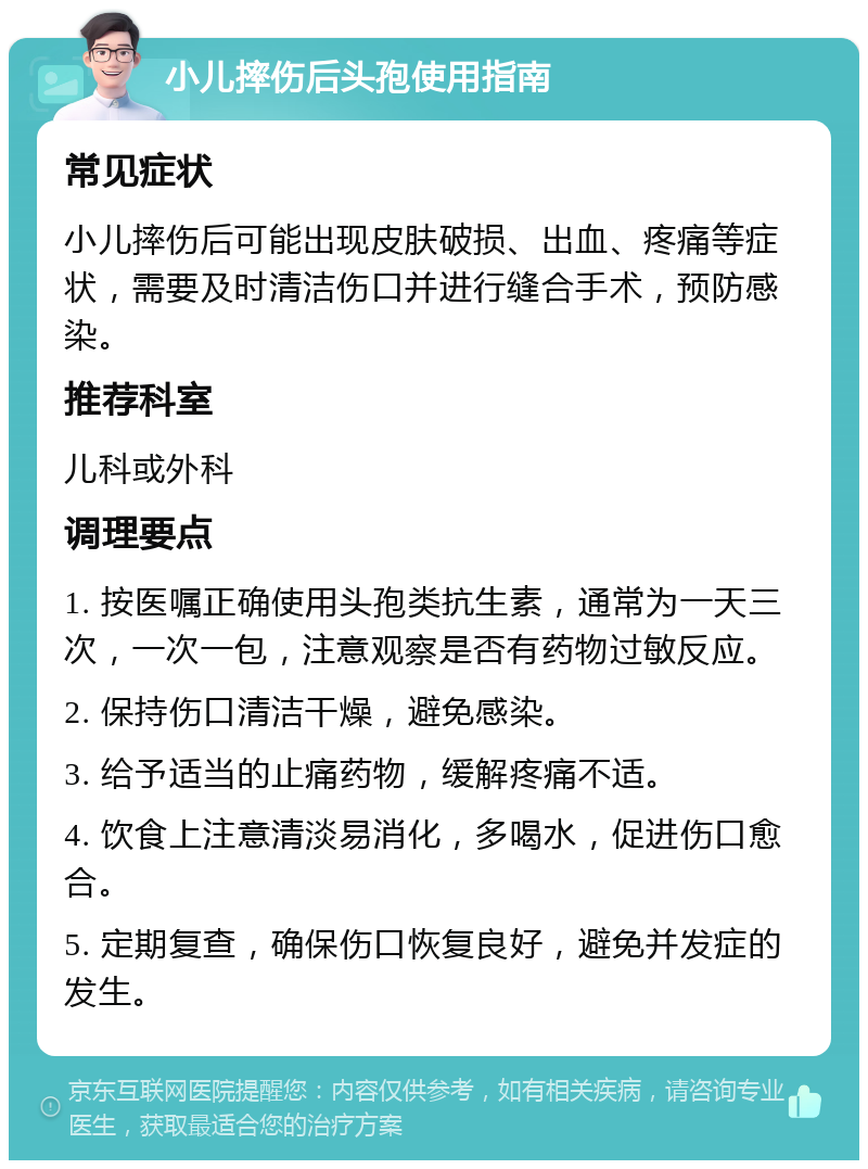 小儿摔伤后头孢使用指南 常见症状 小儿摔伤后可能出现皮肤破损、出血、疼痛等症状，需要及时清洁伤口并进行缝合手术，预防感染。 推荐科室 儿科或外科 调理要点 1. 按医嘱正确使用头孢类抗生素，通常为一天三次，一次一包，注意观察是否有药物过敏反应。 2. 保持伤口清洁干燥，避免感染。 3. 给予适当的止痛药物，缓解疼痛不适。 4. 饮食上注意清淡易消化，多喝水，促进伤口愈合。 5. 定期复查，确保伤口恢复良好，避免并发症的发生。