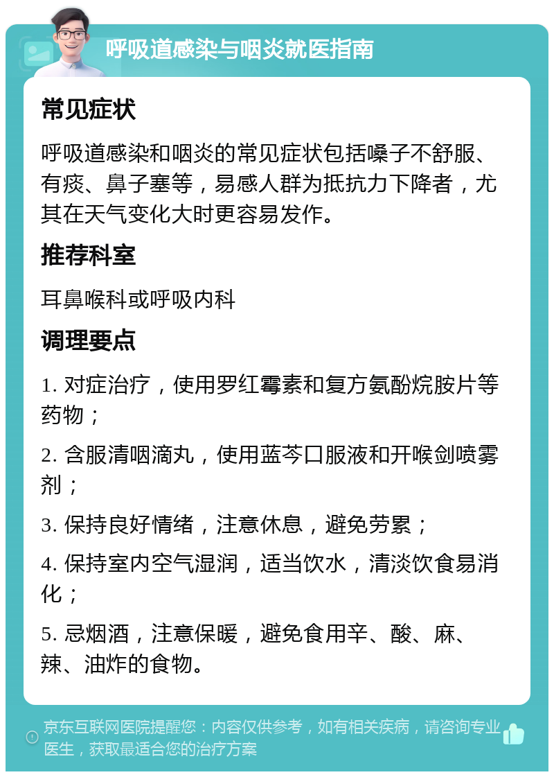 呼吸道感染与咽炎就医指南 常见症状 呼吸道感染和咽炎的常见症状包括嗓子不舒服、有痰、鼻子塞等，易感人群为抵抗力下降者，尤其在天气变化大时更容易发作。 推荐科室 耳鼻喉科或呼吸内科 调理要点 1. 对症治疗，使用罗红霉素和复方氨酚烷胺片等药物； 2. 含服清咽滴丸，使用蓝芩口服液和开喉剑喷雾剂； 3. 保持良好情绪，注意休息，避免劳累； 4. 保持室内空气湿润，适当饮水，清淡饮食易消化； 5. 忌烟酒，注意保暖，避免食用辛、酸、麻、辣、油炸的食物。