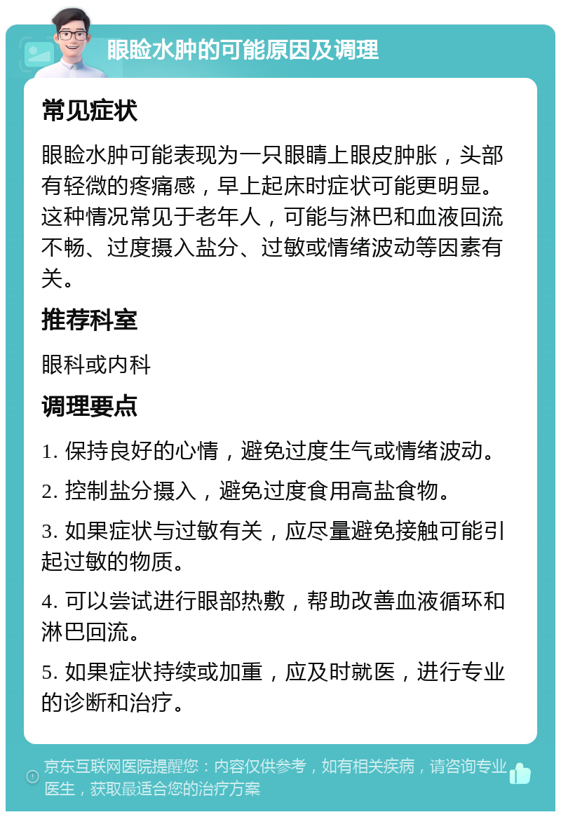 眼睑水肿的可能原因及调理 常见症状 眼睑水肿可能表现为一只眼睛上眼皮肿胀，头部有轻微的疼痛感，早上起床时症状可能更明显。这种情况常见于老年人，可能与淋巴和血液回流不畅、过度摄入盐分、过敏或情绪波动等因素有关。 推荐科室 眼科或内科 调理要点 1. 保持良好的心情，避免过度生气或情绪波动。 2. 控制盐分摄入，避免过度食用高盐食物。 3. 如果症状与过敏有关，应尽量避免接触可能引起过敏的物质。 4. 可以尝试进行眼部热敷，帮助改善血液循环和淋巴回流。 5. 如果症状持续或加重，应及时就医，进行专业的诊断和治疗。