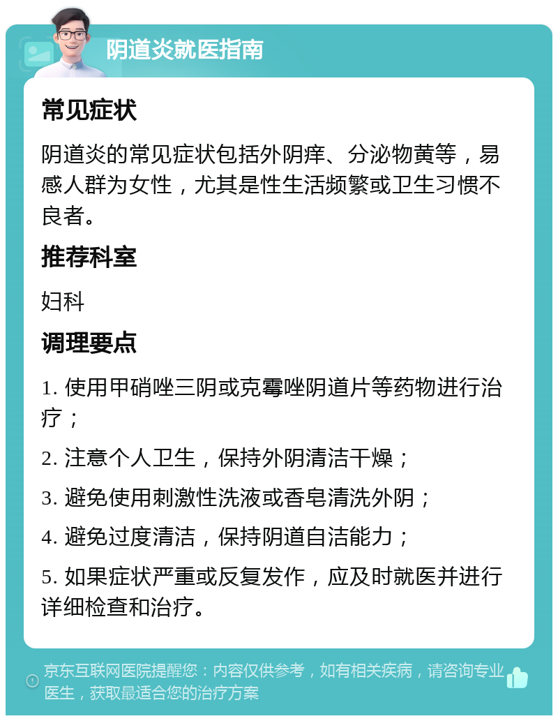 阴道炎就医指南 常见症状 阴道炎的常见症状包括外阴痒、分泌物黄等，易感人群为女性，尤其是性生活频繁或卫生习惯不良者。 推荐科室 妇科 调理要点 1. 使用甲硝唑三阴或克霉唑阴道片等药物进行治疗； 2. 注意个人卫生，保持外阴清洁干燥； 3. 避免使用刺激性洗液或香皂清洗外阴； 4. 避免过度清洁，保持阴道自洁能力； 5. 如果症状严重或反复发作，应及时就医并进行详细检查和治疗。