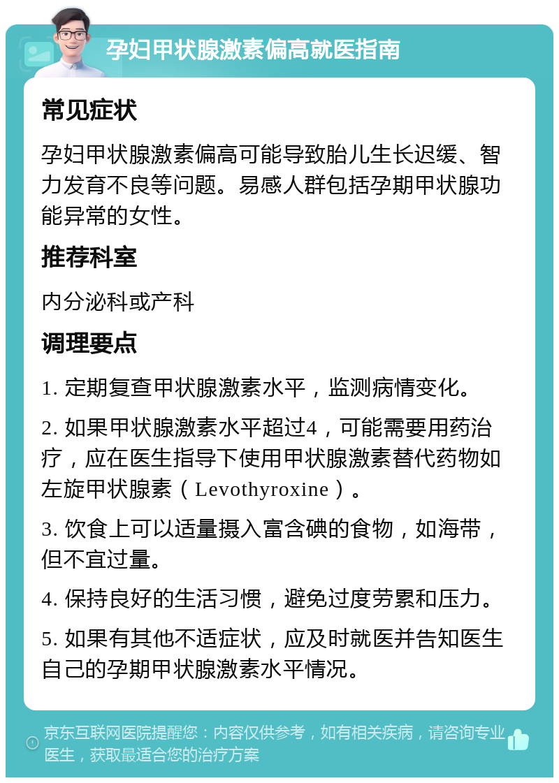 孕妇甲状腺激素偏高就医指南 常见症状 孕妇甲状腺激素偏高可能导致胎儿生长迟缓、智力发育不良等问题。易感人群包括孕期甲状腺功能异常的女性。 推荐科室 内分泌科或产科 调理要点 1. 定期复查甲状腺激素水平，监测病情变化。 2. 如果甲状腺激素水平超过4，可能需要用药治疗，应在医生指导下使用甲状腺激素替代药物如左旋甲状腺素（Levothyroxine）。 3. 饮食上可以适量摄入富含碘的食物，如海带，但不宜过量。 4. 保持良好的生活习惯，避免过度劳累和压力。 5. 如果有其他不适症状，应及时就医并告知医生自己的孕期甲状腺激素水平情况。