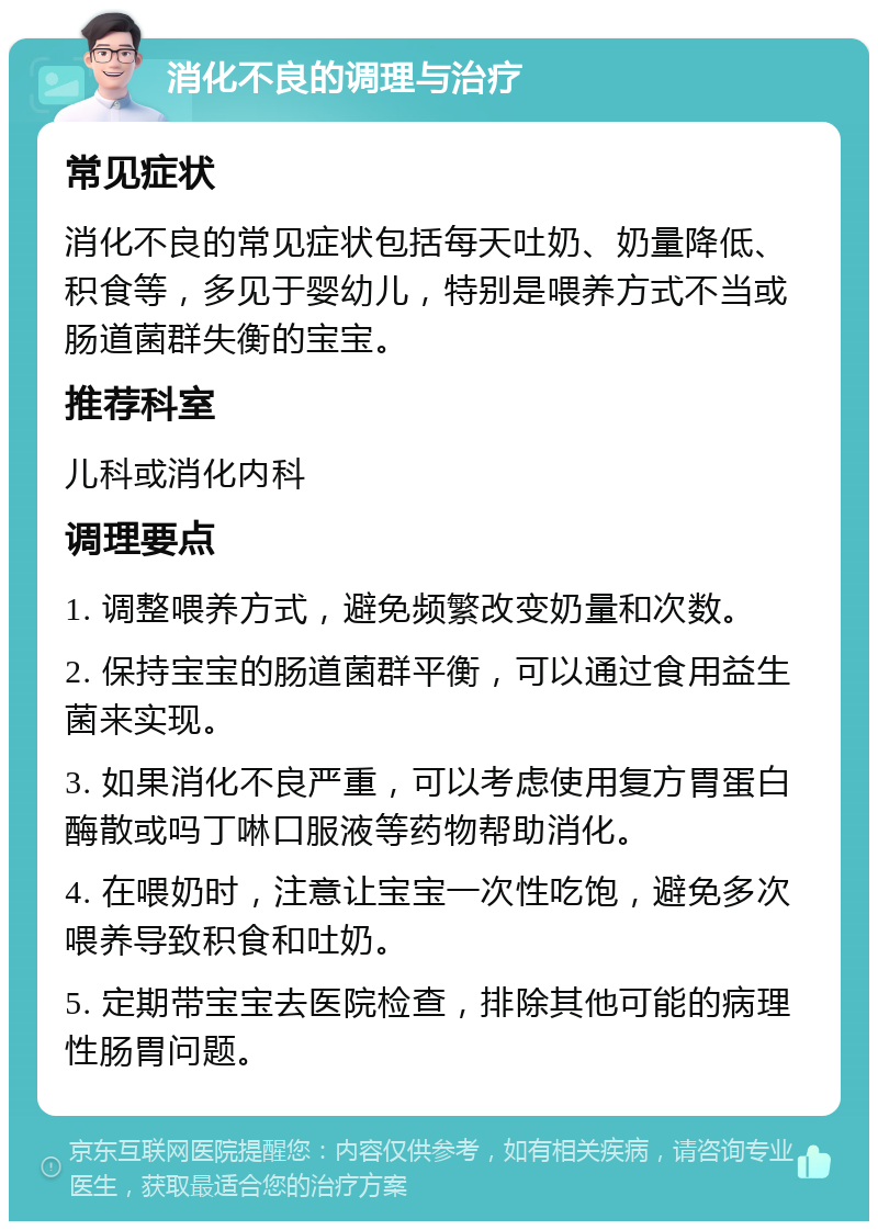 消化不良的调理与治疗 常见症状 消化不良的常见症状包括每天吐奶、奶量降低、积食等，多见于婴幼儿，特别是喂养方式不当或肠道菌群失衡的宝宝。 推荐科室 儿科或消化内科 调理要点 1. 调整喂养方式，避免频繁改变奶量和次数。 2. 保持宝宝的肠道菌群平衡，可以通过食用益生菌来实现。 3. 如果消化不良严重，可以考虑使用复方胃蛋白酶散或吗丁啉口服液等药物帮助消化。 4. 在喂奶时，注意让宝宝一次性吃饱，避免多次喂养导致积食和吐奶。 5. 定期带宝宝去医院检查，排除其他可能的病理性肠胃问题。