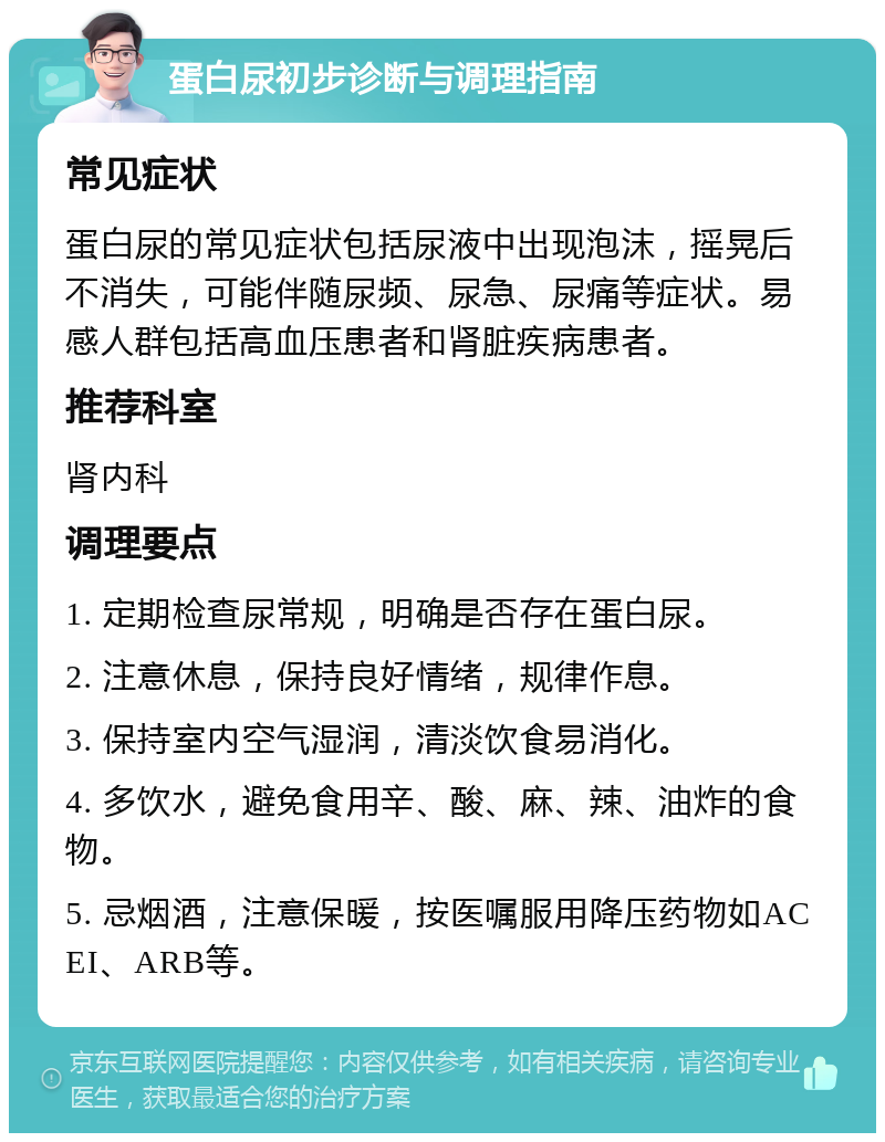 蛋白尿初步诊断与调理指南 常见症状 蛋白尿的常见症状包括尿液中出现泡沫，摇晃后不消失，可能伴随尿频、尿急、尿痛等症状。易感人群包括高血压患者和肾脏疾病患者。 推荐科室 肾内科 调理要点 1. 定期检查尿常规，明确是否存在蛋白尿。 2. 注意休息，保持良好情绪，规律作息。 3. 保持室内空气湿润，清淡饮食易消化。 4. 多饮水，避免食用辛、酸、麻、辣、油炸的食物。 5. 忌烟酒，注意保暖，按医嘱服用降压药物如ACEI、ARB等。