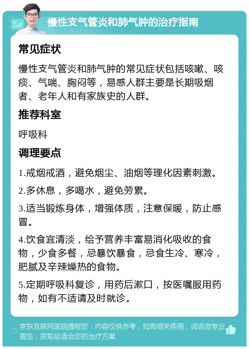 慢性支气管炎和肺气肿的治疗指南 常见症状 慢性支气管炎和肺气肿的常见症状包括咳嗽、咳痰、气喘、胸闷等，易感人群主要是长期吸烟者、老年人和有家族史的人群。 推荐科室 呼吸科 调理要点 1.戒烟戒酒，避免烟尘、油烟等理化因素刺激。 2.多休息，多喝水，避免劳累。 3.适当锻炼身体，增强体质，注意保暖，防止感冒。 4.饮食宜清淡，给予营养丰富易消化吸收的食物，少食多餐，忌暴饮暴食，忌食生冷、寒冷，肥腻及辛辣燥热的食物。 5.定期呼吸科复诊，用药后漱口，按医嘱服用药物，如有不适请及时就诊。