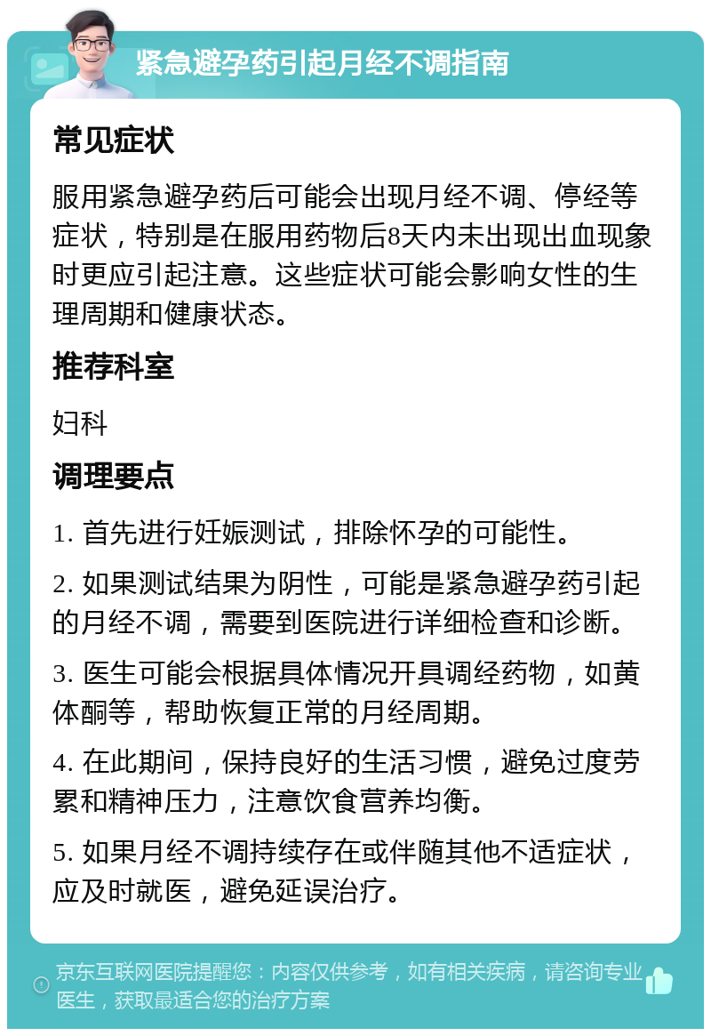 紧急避孕药引起月经不调指南 常见症状 服用紧急避孕药后可能会出现月经不调、停经等症状，特别是在服用药物后8天内未出现出血现象时更应引起注意。这些症状可能会影响女性的生理周期和健康状态。 推荐科室 妇科 调理要点 1. 首先进行妊娠测试，排除怀孕的可能性。 2. 如果测试结果为阴性，可能是紧急避孕药引起的月经不调，需要到医院进行详细检查和诊断。 3. 医生可能会根据具体情况开具调经药物，如黄体酮等，帮助恢复正常的月经周期。 4. 在此期间，保持良好的生活习惯，避免过度劳累和精神压力，注意饮食营养均衡。 5. 如果月经不调持续存在或伴随其他不适症状，应及时就医，避免延误治疗。