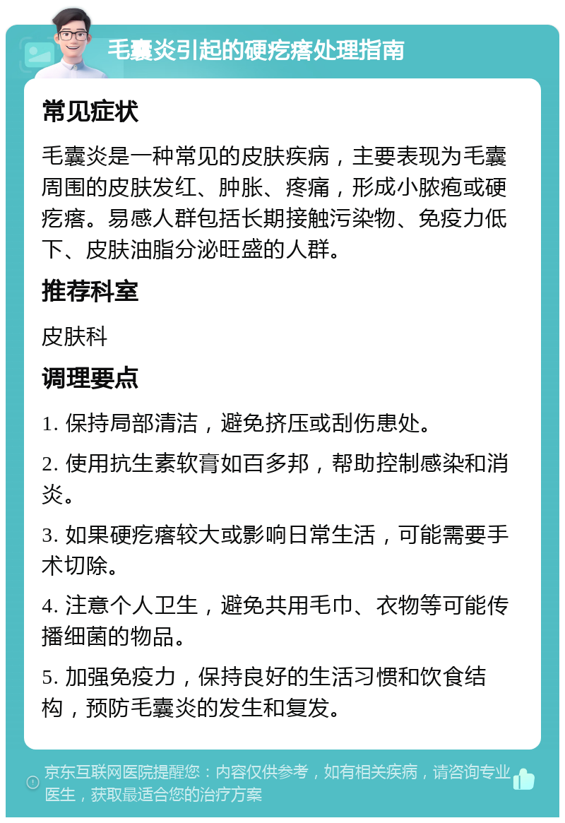 毛囊炎引起的硬疙瘩处理指南 常见症状 毛囊炎是一种常见的皮肤疾病，主要表现为毛囊周围的皮肤发红、肿胀、疼痛，形成小脓疱或硬疙瘩。易感人群包括长期接触污染物、免疫力低下、皮肤油脂分泌旺盛的人群。 推荐科室 皮肤科 调理要点 1. 保持局部清洁，避免挤压或刮伤患处。 2. 使用抗生素软膏如百多邦，帮助控制感染和消炎。 3. 如果硬疙瘩较大或影响日常生活，可能需要手术切除。 4. 注意个人卫生，避免共用毛巾、衣物等可能传播细菌的物品。 5. 加强免疫力，保持良好的生活习惯和饮食结构，预防毛囊炎的发生和复发。