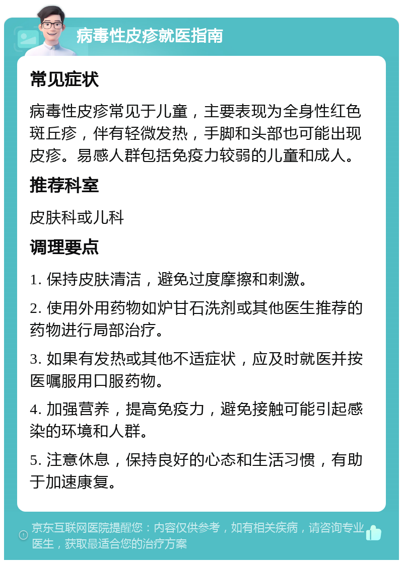 病毒性皮疹就医指南 常见症状 病毒性皮疹常见于儿童，主要表现为全身性红色斑丘疹，伴有轻微发热，手脚和头部也可能出现皮疹。易感人群包括免疫力较弱的儿童和成人。 推荐科室 皮肤科或儿科 调理要点 1. 保持皮肤清洁，避免过度摩擦和刺激。 2. 使用外用药物如炉甘石洗剂或其他医生推荐的药物进行局部治疗。 3. 如果有发热或其他不适症状，应及时就医并按医嘱服用口服药物。 4. 加强营养，提高免疫力，避免接触可能引起感染的环境和人群。 5. 注意休息，保持良好的心态和生活习惯，有助于加速康复。