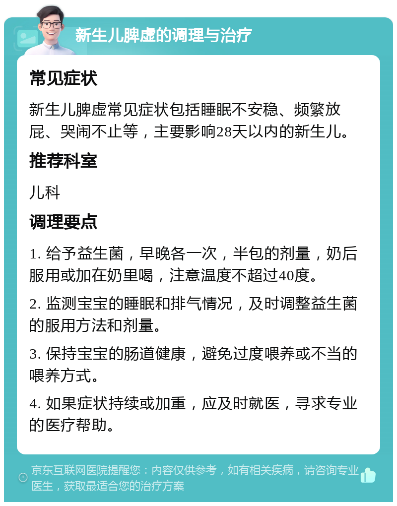 新生儿脾虚的调理与治疗 常见症状 新生儿脾虚常见症状包括睡眠不安稳、频繁放屁、哭闹不止等，主要影响28天以内的新生儿。 推荐科室 儿科 调理要点 1. 给予益生菌，早晚各一次，半包的剂量，奶后服用或加在奶里喝，注意温度不超过40度。 2. 监测宝宝的睡眠和排气情况，及时调整益生菌的服用方法和剂量。 3. 保持宝宝的肠道健康，避免过度喂养或不当的喂养方式。 4. 如果症状持续或加重，应及时就医，寻求专业的医疗帮助。