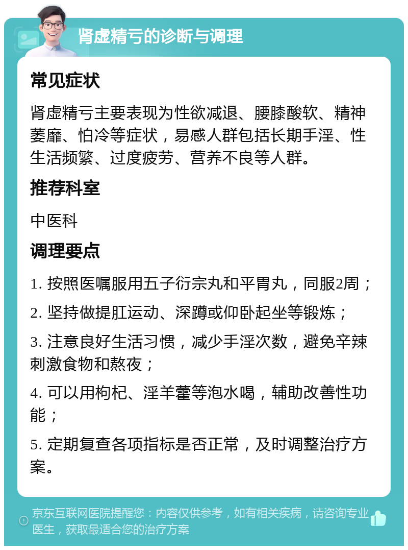 肾虚精亏的诊断与调理 常见症状 肾虚精亏主要表现为性欲减退、腰膝酸软、精神萎靡、怕冷等症状，易感人群包括长期手淫、性生活频繁、过度疲劳、营养不良等人群。 推荐科室 中医科 调理要点 1. 按照医嘱服用五子衍宗丸和平胃丸，同服2周； 2. 坚持做提肛运动、深蹲或仰卧起坐等锻炼； 3. 注意良好生活习惯，减少手淫次数，避免辛辣刺激食物和熬夜； 4. 可以用枸杞、淫羊藿等泡水喝，辅助改善性功能； 5. 定期复查各项指标是否正常，及时调整治疗方案。