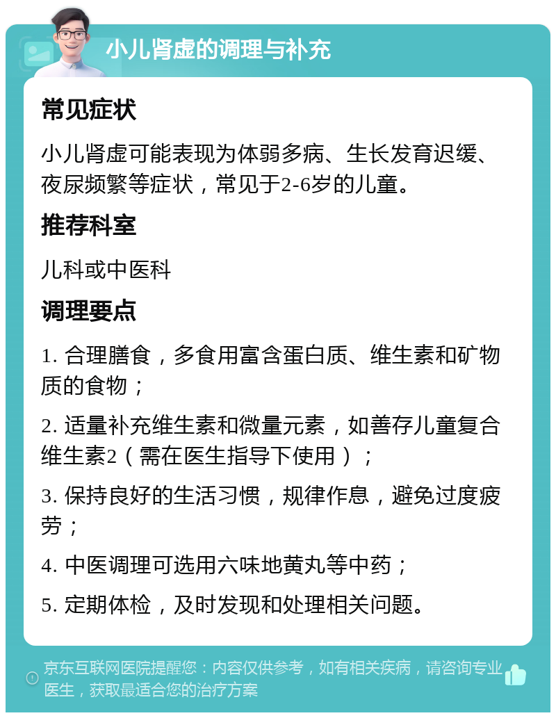 小儿肾虚的调理与补充 常见症状 小儿肾虚可能表现为体弱多病、生长发育迟缓、夜尿频繁等症状，常见于2-6岁的儿童。 推荐科室 儿科或中医科 调理要点 1. 合理膳食，多食用富含蛋白质、维生素和矿物质的食物； 2. 适量补充维生素和微量元素，如善存儿童复合维生素2（需在医生指导下使用）； 3. 保持良好的生活习惯，规律作息，避免过度疲劳； 4. 中医调理可选用六味地黄丸等中药； 5. 定期体检，及时发现和处理相关问题。