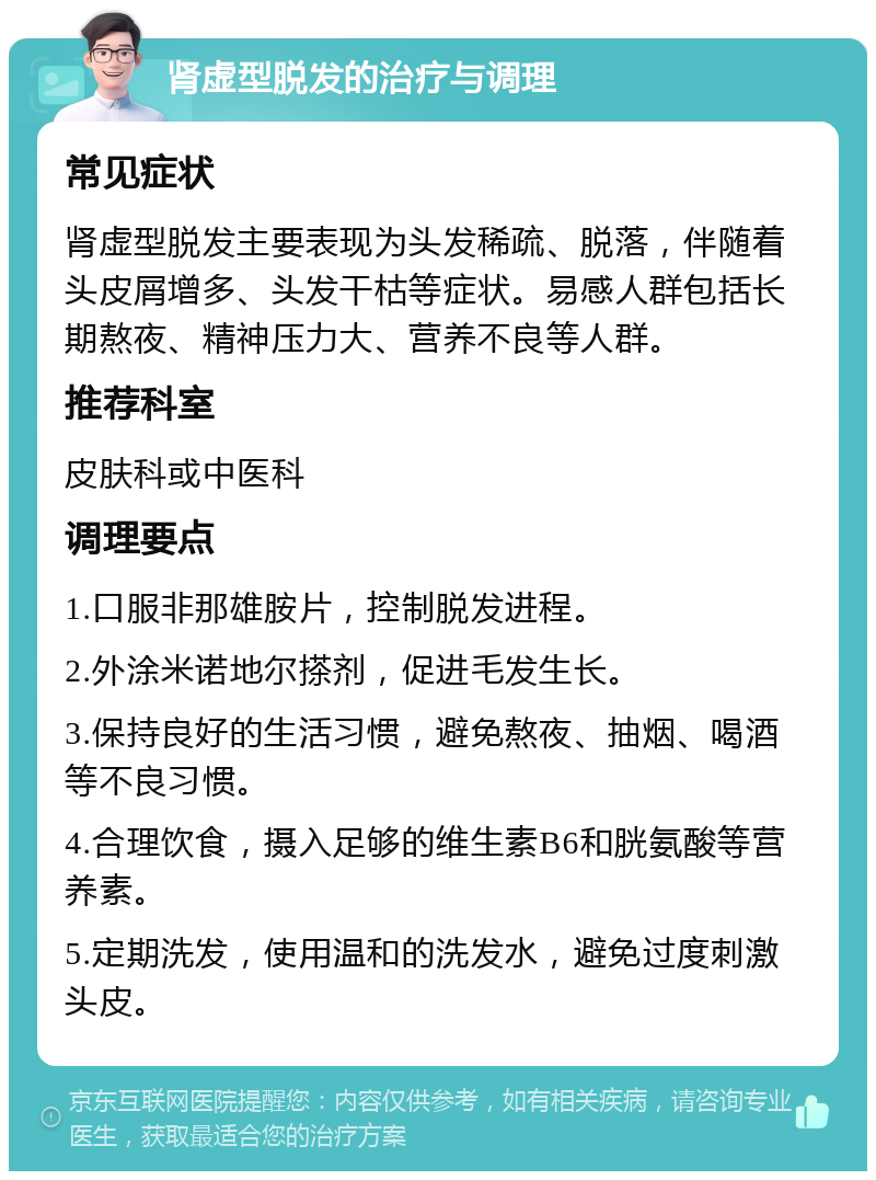 肾虚型脱发的治疗与调理 常见症状 肾虚型脱发主要表现为头发稀疏、脱落，伴随着头皮屑增多、头发干枯等症状。易感人群包括长期熬夜、精神压力大、营养不良等人群。 推荐科室 皮肤科或中医科 调理要点 1.口服非那雄胺片，控制脱发进程。 2.外涂米诺地尔搽剂，促进毛发生长。 3.保持良好的生活习惯，避免熬夜、抽烟、喝酒等不良习惯。 4.合理饮食，摄入足够的维生素B6和胱氨酸等营养素。 5.定期洗发，使用温和的洗发水，避免过度刺激头皮。