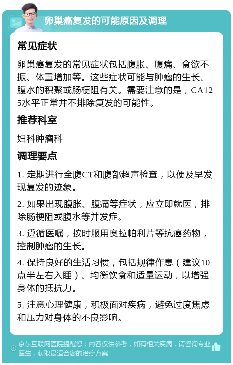 卵巢癌复发的可能原因及调理 常见症状 卵巢癌复发的常见症状包括腹胀、腹痛、食欲不振、体重增加等。这些症状可能与肿瘤的生长、腹水的积聚或肠梗阻有关。需要注意的是，CA125水平正常并不排除复发的可能性。 推荐科室 妇科肿瘤科 调理要点 1. 定期进行全腹CT和腹部超声检查，以便及早发现复发的迹象。 2. 如果出现腹胀、腹痛等症状，应立即就医，排除肠梗阻或腹水等并发症。 3. 遵循医嘱，按时服用奥拉帕利片等抗癌药物，控制肿瘤的生长。 4. 保持良好的生活习惯，包括规律作息（建议10点半左右入睡）、均衡饮食和适量运动，以增强身体的抵抗力。 5. 注意心理健康，积极面对疾病，避免过度焦虑和压力对身体的不良影响。