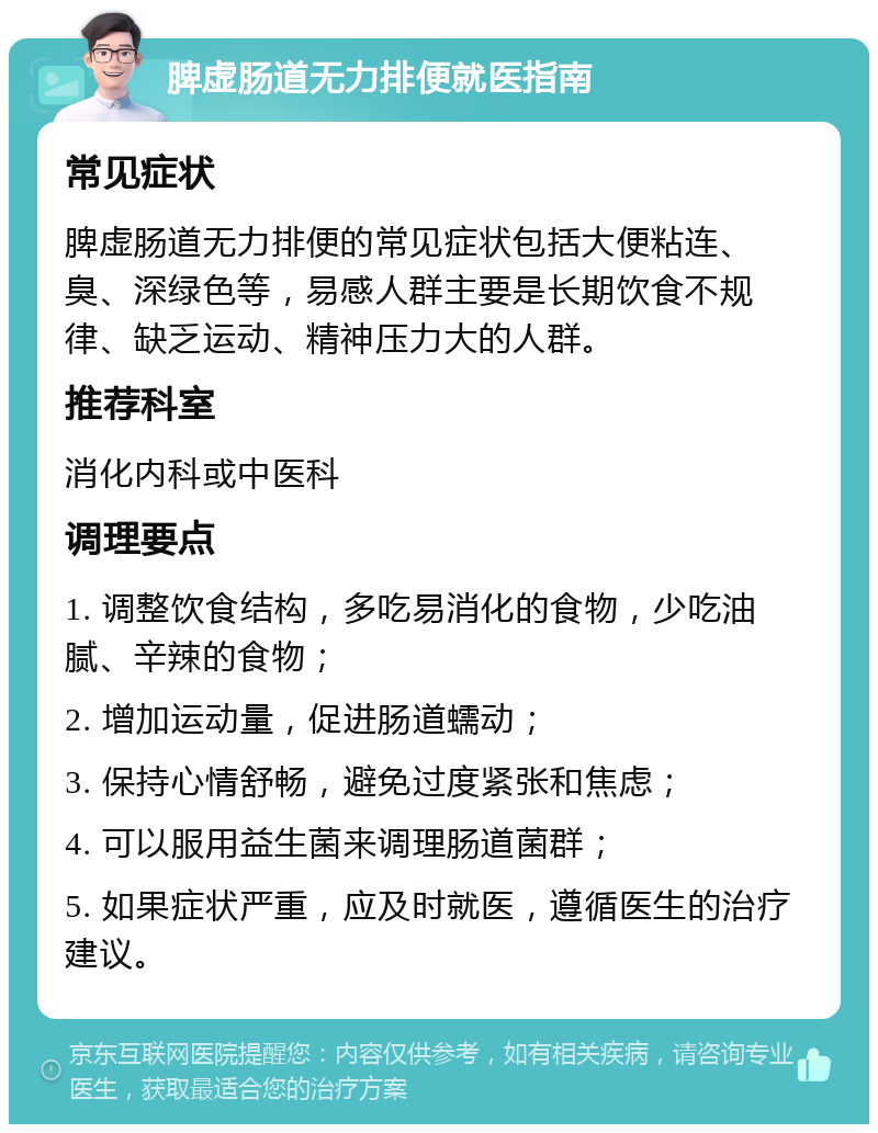 脾虚肠道无力排便就医指南 常见症状 脾虚肠道无力排便的常见症状包括大便粘连、臭、深绿色等，易感人群主要是长期饮食不规律、缺乏运动、精神压力大的人群。 推荐科室 消化内科或中医科 调理要点 1. 调整饮食结构，多吃易消化的食物，少吃油腻、辛辣的食物； 2. 增加运动量，促进肠道蠕动； 3. 保持心情舒畅，避免过度紧张和焦虑； 4. 可以服用益生菌来调理肠道菌群； 5. 如果症状严重，应及时就医，遵循医生的治疗建议。