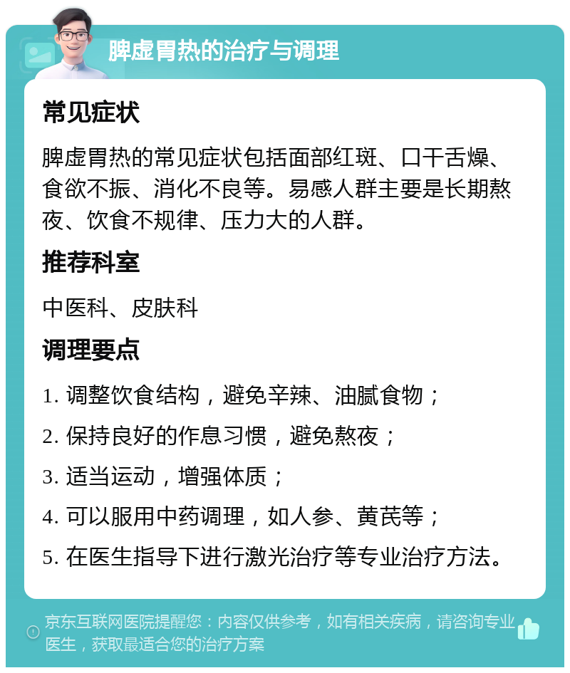 脾虚胃热的治疗与调理 常见症状 脾虚胃热的常见症状包括面部红斑、口干舌燥、食欲不振、消化不良等。易感人群主要是长期熬夜、饮食不规律、压力大的人群。 推荐科室 中医科、皮肤科 调理要点 1. 调整饮食结构，避免辛辣、油腻食物； 2. 保持良好的作息习惯，避免熬夜； 3. 适当运动，增强体质； 4. 可以服用中药调理，如人参、黄芪等； 5. 在医生指导下进行激光治疗等专业治疗方法。