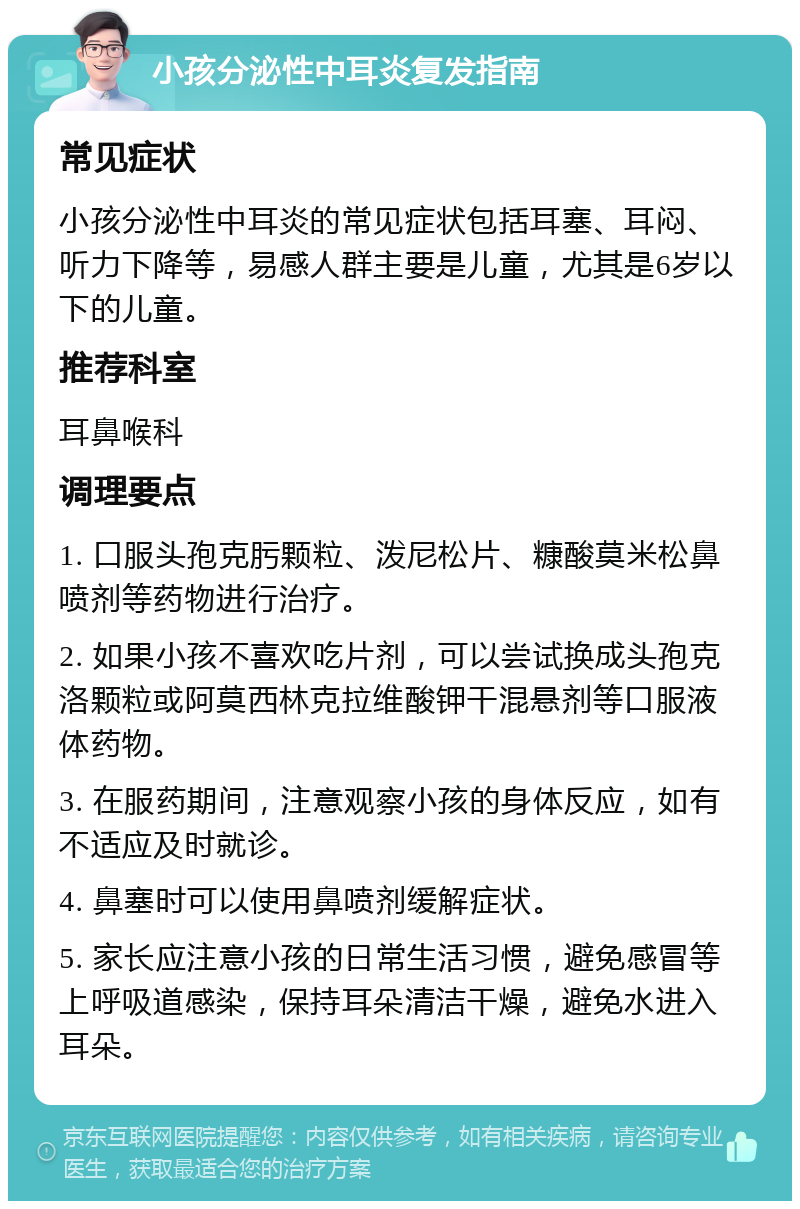 小孩分泌性中耳炎复发指南 常见症状 小孩分泌性中耳炎的常见症状包括耳塞、耳闷、听力下降等，易感人群主要是儿童，尤其是6岁以下的儿童。 推荐科室 耳鼻喉科 调理要点 1. 口服头孢克肟颗粒、泼尼松片、糠酸莫米松鼻喷剂等药物进行治疗。 2. 如果小孩不喜欢吃片剂，可以尝试换成头孢克洛颗粒或阿莫西林克拉维酸钾干混悬剂等口服液体药物。 3. 在服药期间，注意观察小孩的身体反应，如有不适应及时就诊。 4. 鼻塞时可以使用鼻喷剂缓解症状。 5. 家长应注意小孩的日常生活习惯，避免感冒等上呼吸道感染，保持耳朵清洁干燥，避免水进入耳朵。