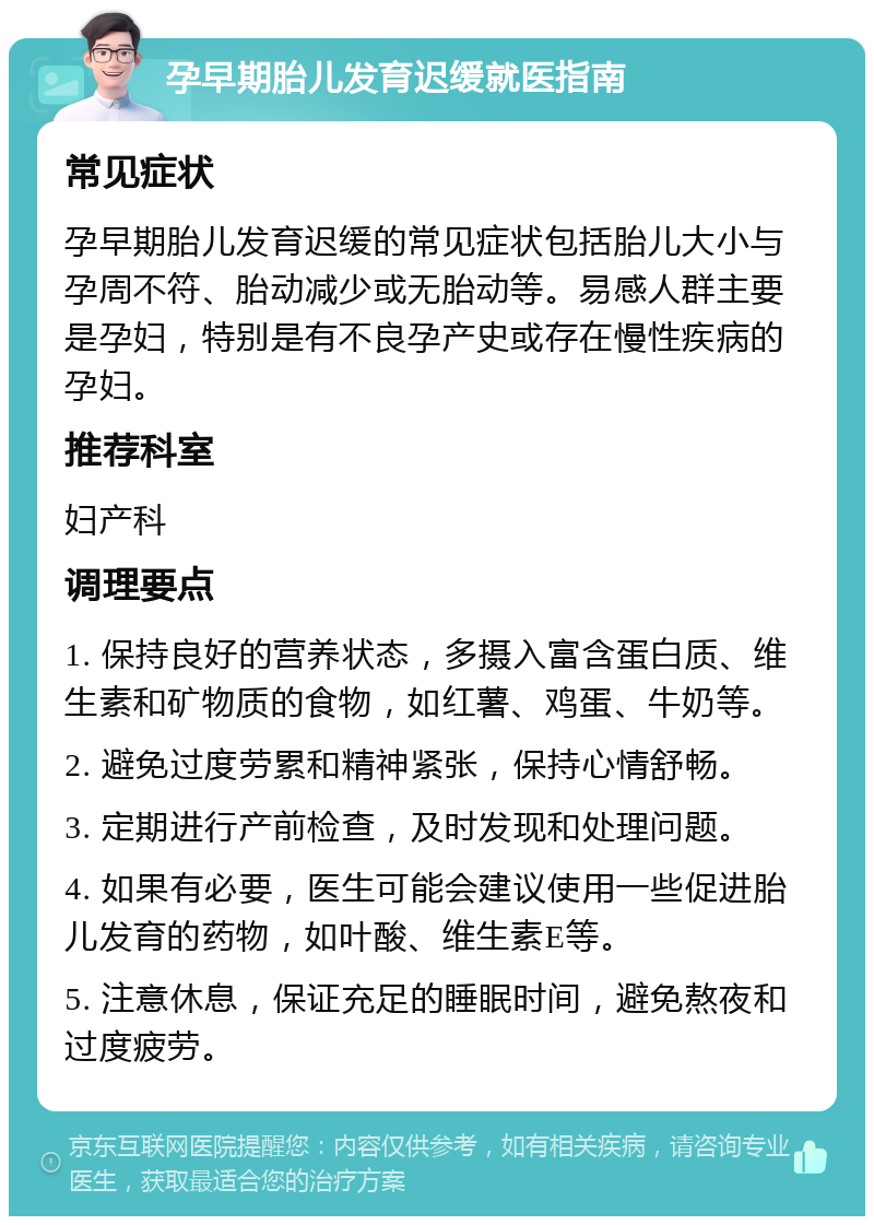 孕早期胎儿发育迟缓就医指南 常见症状 孕早期胎儿发育迟缓的常见症状包括胎儿大小与孕周不符、胎动减少或无胎动等。易感人群主要是孕妇，特别是有不良孕产史或存在慢性疾病的孕妇。 推荐科室 妇产科 调理要点 1. 保持良好的营养状态，多摄入富含蛋白质、维生素和矿物质的食物，如红薯、鸡蛋、牛奶等。 2. 避免过度劳累和精神紧张，保持心情舒畅。 3. 定期进行产前检查，及时发现和处理问题。 4. 如果有必要，医生可能会建议使用一些促进胎儿发育的药物，如叶酸、维生素E等。 5. 注意休息，保证充足的睡眠时间，避免熬夜和过度疲劳。