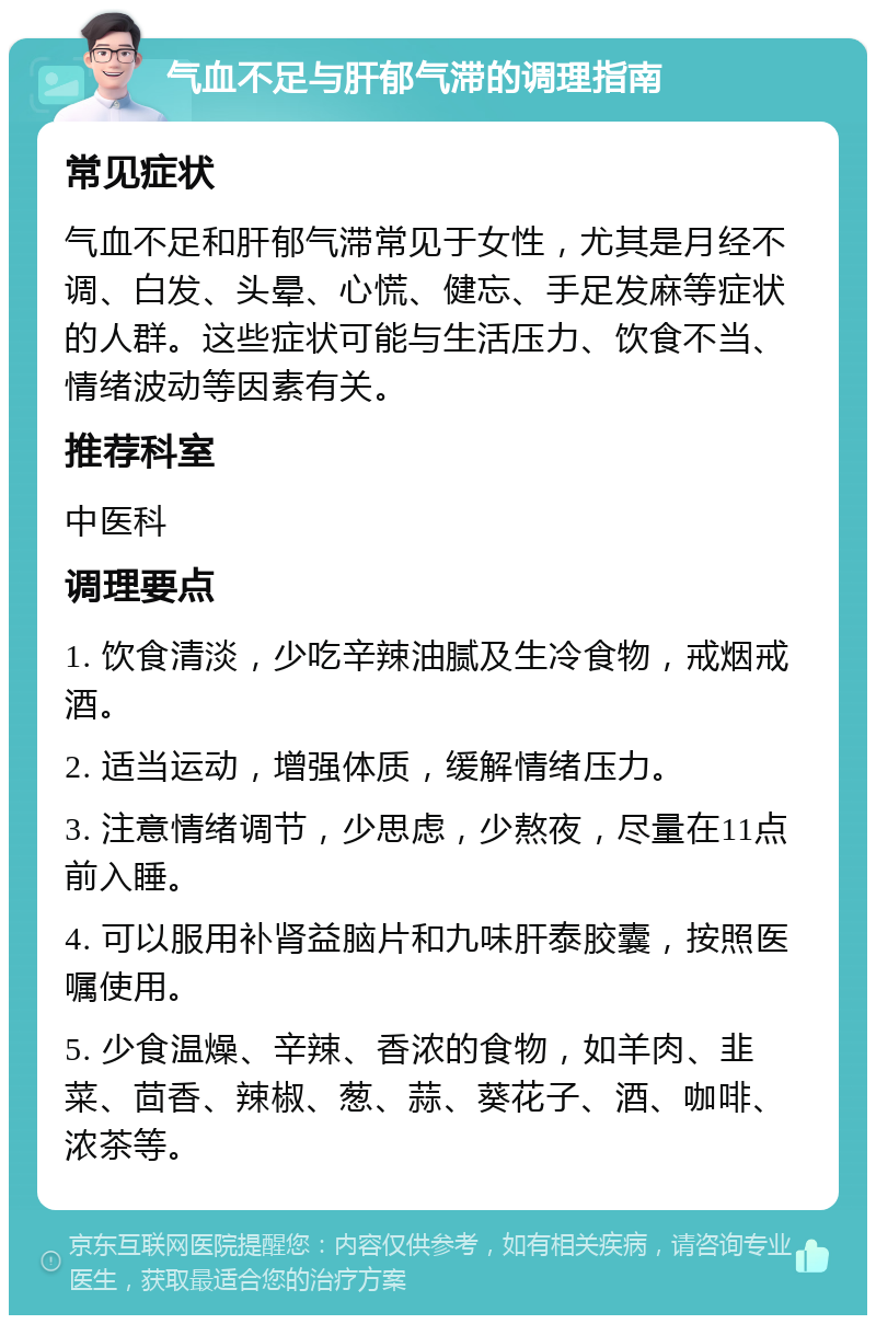 气血不足与肝郁气滞的调理指南 常见症状 气血不足和肝郁气滞常见于女性，尤其是月经不调、白发、头晕、心慌、健忘、手足发麻等症状的人群。这些症状可能与生活压力、饮食不当、情绪波动等因素有关。 推荐科室 中医科 调理要点 1. 饮食清淡，少吃辛辣油腻及生冷食物，戒烟戒酒。 2. 适当运动，增强体质，缓解情绪压力。 3. 注意情绪调节，少思虑，少熬夜，尽量在11点前入睡。 4. 可以服用补肾益脑片和九味肝泰胶囊，按照医嘱使用。 5. 少食温燥、辛辣、香浓的食物，如羊肉、韭菜、茴香、辣椒、葱、蒜、葵花子、酒、咖啡、浓茶等。