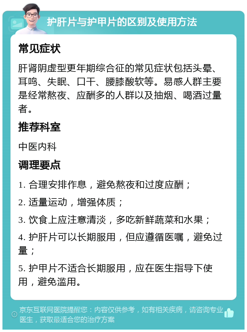 护肝片与护甲片的区别及使用方法 常见症状 肝肾阴虚型更年期综合征的常见症状包括头晕、耳鸣、失眠、口干、腰膝酸软等。易感人群主要是经常熬夜、应酬多的人群以及抽烟、喝酒过量者。 推荐科室 中医内科 调理要点 1. 合理安排作息，避免熬夜和过度应酬； 2. 适量运动，增强体质； 3. 饮食上应注意清淡，多吃新鲜蔬菜和水果； 4. 护肝片可以长期服用，但应遵循医嘱，避免过量； 5. 护甲片不适合长期服用，应在医生指导下使用，避免滥用。