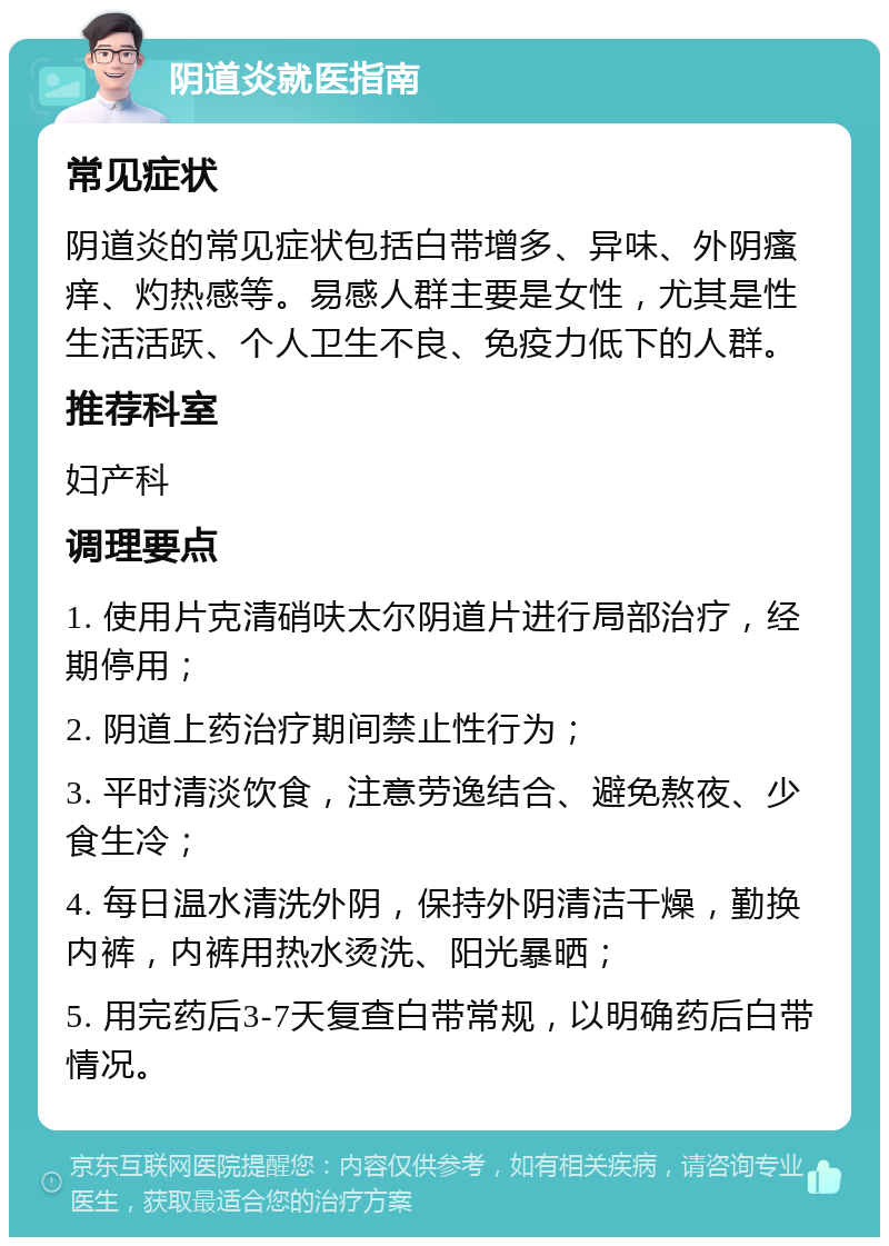 阴道炎就医指南 常见症状 阴道炎的常见症状包括白带增多、异味、外阴瘙痒、灼热感等。易感人群主要是女性，尤其是性生活活跃、个人卫生不良、免疫力低下的人群。 推荐科室 妇产科 调理要点 1. 使用片克清硝呋太尔阴道片进行局部治疗，经期停用； 2. 阴道上药治疗期间禁止性行为； 3. 平时清淡饮食，注意劳逸结合、避免熬夜、少食生冷； 4. 每日温水清洗外阴，保持外阴清洁干燥，勤换内裤，内裤用热水烫洗、阳光暴晒； 5. 用完药后3-7天复查白带常规，以明确药后白带情况。