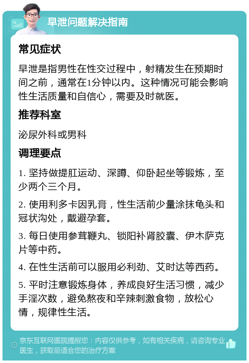 早泄问题解决指南 常见症状 早泄是指男性在性交过程中，射精发生在预期时间之前，通常在1分钟以内。这种情况可能会影响性生活质量和自信心，需要及时就医。 推荐科室 泌尿外科或男科 调理要点 1. 坚持做提肛运动、深蹲、仰卧起坐等锻炼，至少两个三个月。 2. 使用利多卡因乳膏，性生活前少量涂抹龟头和冠状沟处，戴避孕套。 3. 每日使用参茸鞭丸、锁阳补肾胶囊、伊木萨克片等中药。 4. 在性生活前可以服用必利劲、艾时达等西药。 5. 平时注意锻炼身体，养成良好生活习惯，减少手淫次数，避免熬夜和辛辣刺激食物，放松心情，规律性生活。