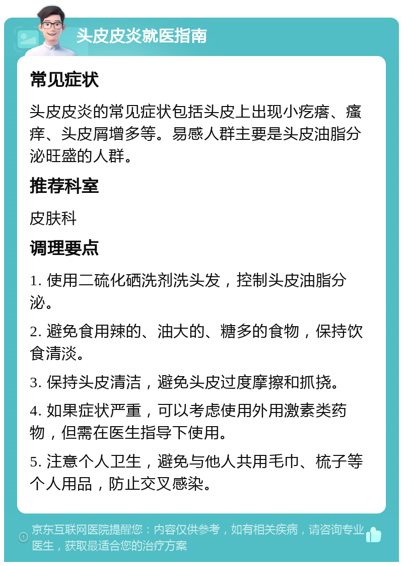 头皮皮炎就医指南 常见症状 头皮皮炎的常见症状包括头皮上出现小疙瘩、瘙痒、头皮屑增多等。易感人群主要是头皮油脂分泌旺盛的人群。 推荐科室 皮肤科 调理要点 1. 使用二硫化硒洗剂洗头发，控制头皮油脂分泌。 2. 避免食用辣的、油大的、糖多的食物，保持饮食清淡。 3. 保持头皮清洁，避免头皮过度摩擦和抓挠。 4. 如果症状严重，可以考虑使用外用激素类药物，但需在医生指导下使用。 5. 注意个人卫生，避免与他人共用毛巾、梳子等个人用品，防止交叉感染。