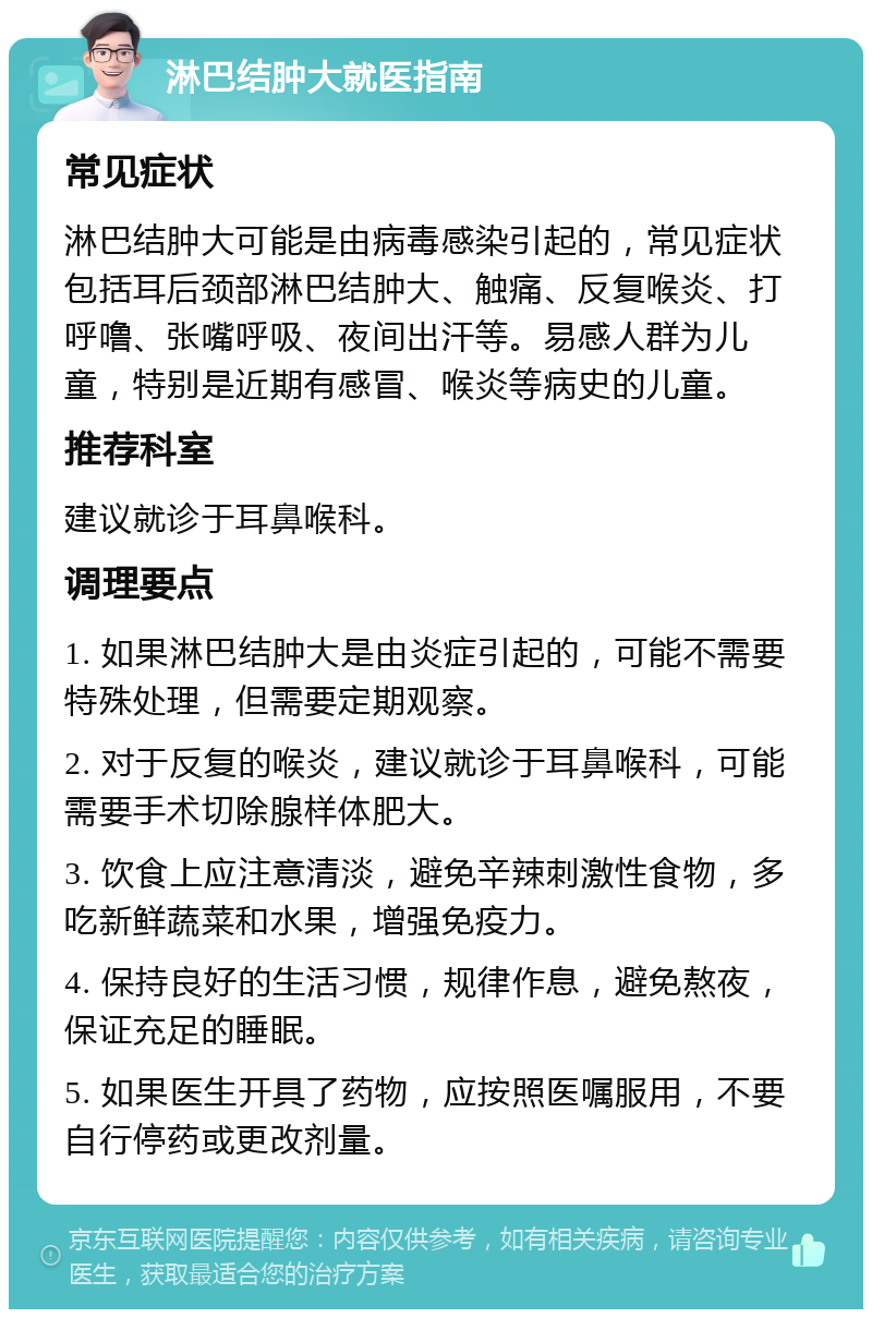 淋巴结肿大就医指南 常见症状 淋巴结肿大可能是由病毒感染引起的，常见症状包括耳后颈部淋巴结肿大、触痛、反复喉炎、打呼噜、张嘴呼吸、夜间出汗等。易感人群为儿童，特别是近期有感冒、喉炎等病史的儿童。 推荐科室 建议就诊于耳鼻喉科。 调理要点 1. 如果淋巴结肿大是由炎症引起的，可能不需要特殊处理，但需要定期观察。 2. 对于反复的喉炎，建议就诊于耳鼻喉科，可能需要手术切除腺样体肥大。 3. 饮食上应注意清淡，避免辛辣刺激性食物，多吃新鲜蔬菜和水果，增强免疫力。 4. 保持良好的生活习惯，规律作息，避免熬夜，保证充足的睡眠。 5. 如果医生开具了药物，应按照医嘱服用，不要自行停药或更改剂量。