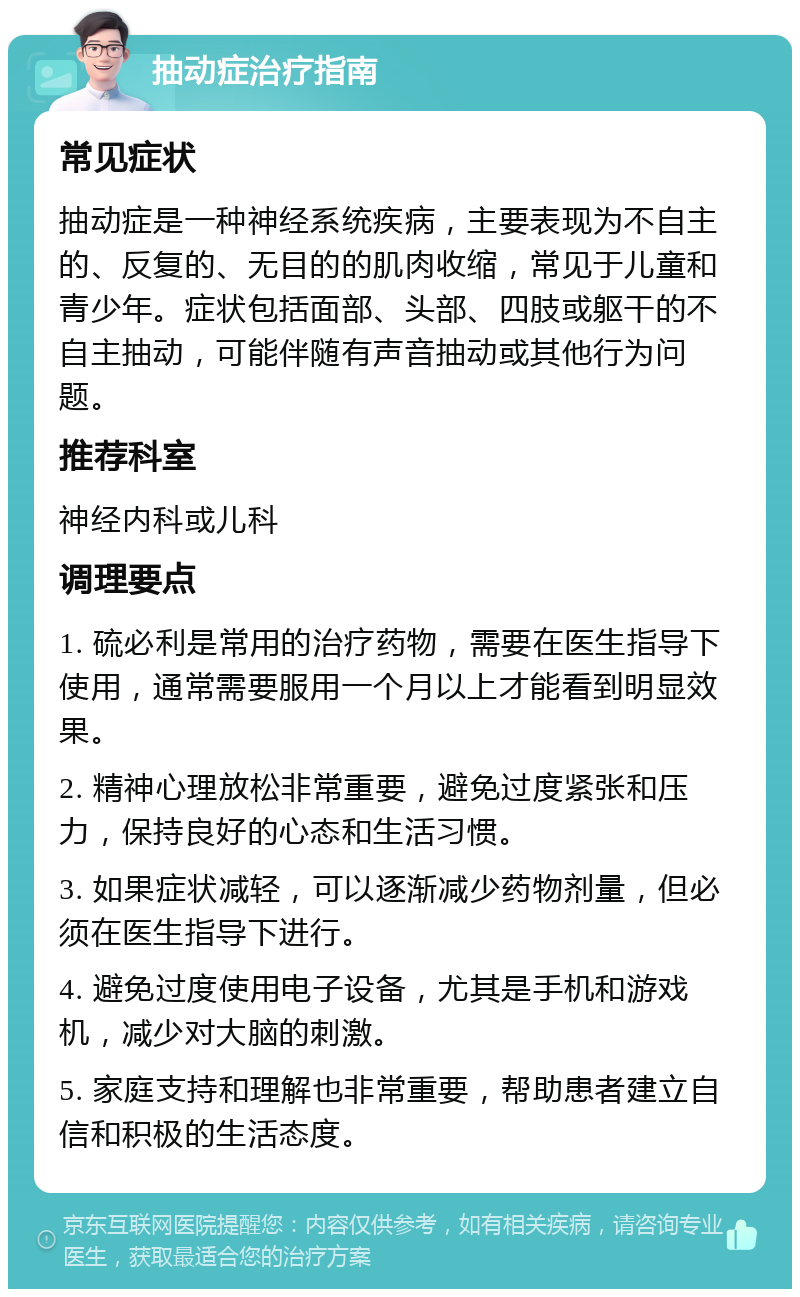 抽动症治疗指南 常见症状 抽动症是一种神经系统疾病，主要表现为不自主的、反复的、无目的的肌肉收缩，常见于儿童和青少年。症状包括面部、头部、四肢或躯干的不自主抽动，可能伴随有声音抽动或其他行为问题。 推荐科室 神经内科或儿科 调理要点 1. 硫必利是常用的治疗药物，需要在医生指导下使用，通常需要服用一个月以上才能看到明显效果。 2. 精神心理放松非常重要，避免过度紧张和压力，保持良好的心态和生活习惯。 3. 如果症状减轻，可以逐渐减少药物剂量，但必须在医生指导下进行。 4. 避免过度使用电子设备，尤其是手机和游戏机，减少对大脑的刺激。 5. 家庭支持和理解也非常重要，帮助患者建立自信和积极的生活态度。