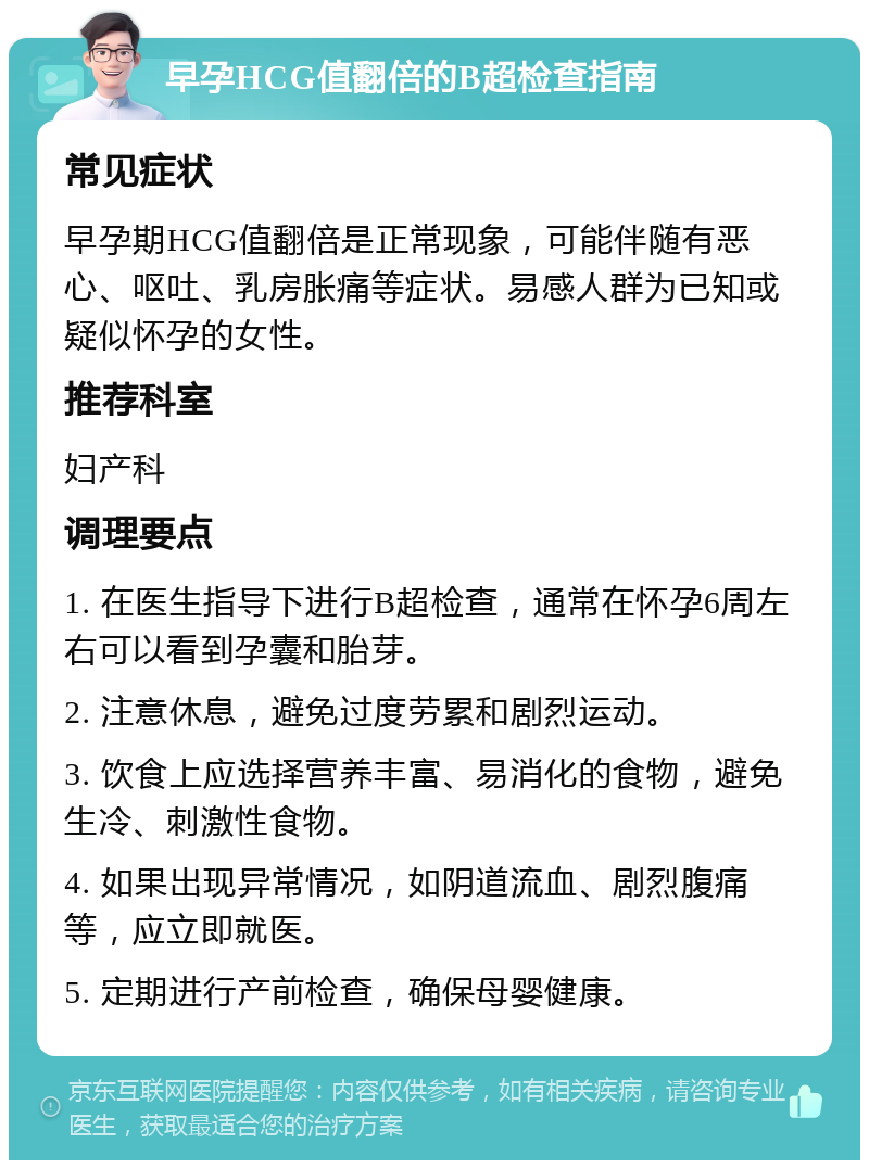 早孕HCG值翻倍的B超检查指南 常见症状 早孕期HCG值翻倍是正常现象，可能伴随有恶心、呕吐、乳房胀痛等症状。易感人群为已知或疑似怀孕的女性。 推荐科室 妇产科 调理要点 1. 在医生指导下进行B超检查，通常在怀孕6周左右可以看到孕囊和胎芽。 2. 注意休息，避免过度劳累和剧烈运动。 3. 饮食上应选择营养丰富、易消化的食物，避免生冷、刺激性食物。 4. 如果出现异常情况，如阴道流血、剧烈腹痛等，应立即就医。 5. 定期进行产前检查，确保母婴健康。