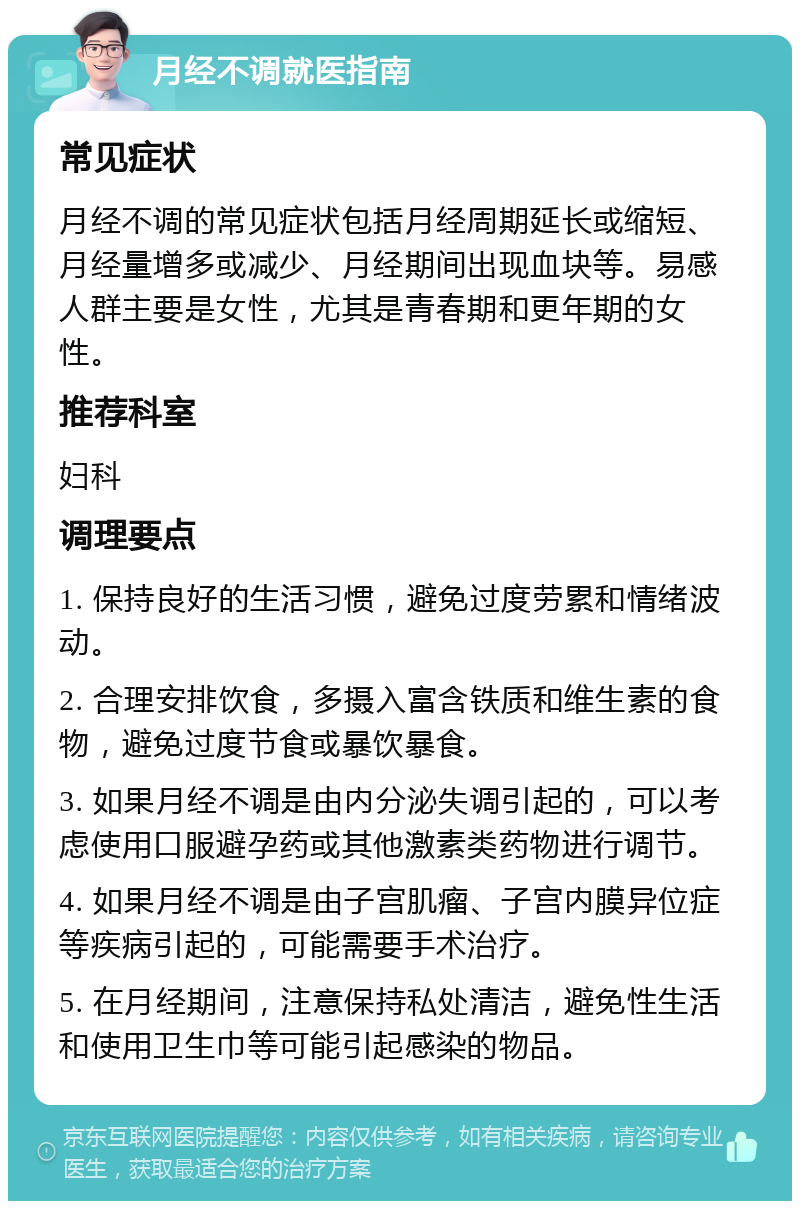 月经不调就医指南 常见症状 月经不调的常见症状包括月经周期延长或缩短、月经量增多或减少、月经期间出现血块等。易感人群主要是女性，尤其是青春期和更年期的女性。 推荐科室 妇科 调理要点 1. 保持良好的生活习惯，避免过度劳累和情绪波动。 2. 合理安排饮食，多摄入富含铁质和维生素的食物，避免过度节食或暴饮暴食。 3. 如果月经不调是由内分泌失调引起的，可以考虑使用口服避孕药或其他激素类药物进行调节。 4. 如果月经不调是由子宫肌瘤、子宫内膜异位症等疾病引起的，可能需要手术治疗。 5. 在月经期间，注意保持私处清洁，避免性生活和使用卫生巾等可能引起感染的物品。