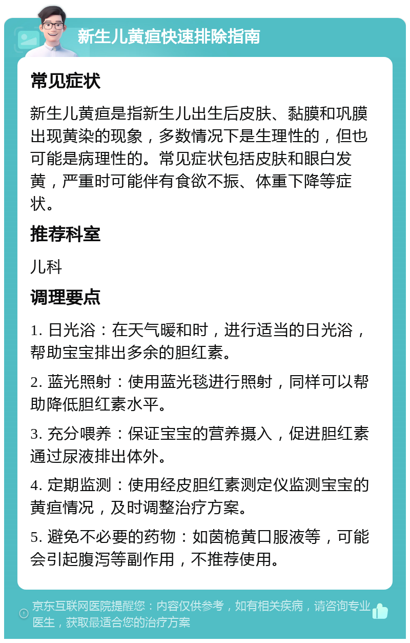 新生儿黄疸快速排除指南 常见症状 新生儿黄疸是指新生儿出生后皮肤、黏膜和巩膜出现黄染的现象，多数情况下是生理性的，但也可能是病理性的。常见症状包括皮肤和眼白发黄，严重时可能伴有食欲不振、体重下降等症状。 推荐科室 儿科 调理要点 1. 日光浴：在天气暖和时，进行适当的日光浴，帮助宝宝排出多余的胆红素。 2. 蓝光照射：使用蓝光毯进行照射，同样可以帮助降低胆红素水平。 3. 充分喂养：保证宝宝的营养摄入，促进胆红素通过尿液排出体外。 4. 定期监测：使用经皮胆红素测定仪监测宝宝的黄疸情况，及时调整治疗方案。 5. 避免不必要的药物：如茵桅黄口服液等，可能会引起腹泻等副作用，不推荐使用。