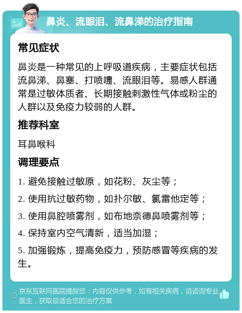 鼻炎、流眼泪、流鼻涕的治疗指南 常见症状 鼻炎是一种常见的上呼吸道疾病，主要症状包括流鼻涕、鼻塞、打喷嚏、流眼泪等。易感人群通常是过敏体质者、长期接触刺激性气体或粉尘的人群以及免疫力较弱的人群。 推荐科室 耳鼻喉科 调理要点 1. 避免接触过敏原，如花粉、灰尘等； 2. 使用抗过敏药物，如扑尔敏、氯雷他定等； 3. 使用鼻腔喷雾剂，如布地奈德鼻喷雾剂等； 4. 保持室内空气清新，适当加湿； 5. 加强锻炼，提高免疫力，预防感冒等疾病的发生。