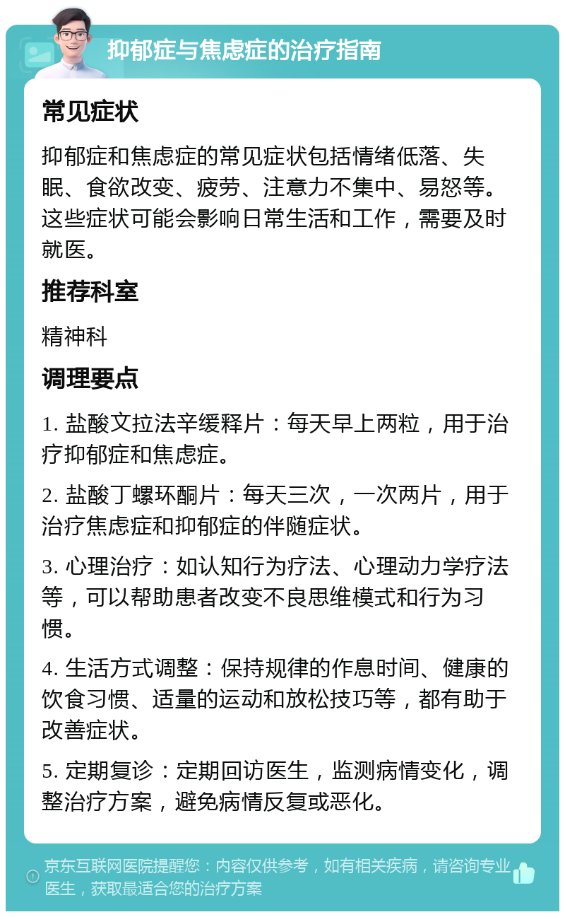 抑郁症与焦虑症的治疗指南 常见症状 抑郁症和焦虑症的常见症状包括情绪低落、失眠、食欲改变、疲劳、注意力不集中、易怒等。这些症状可能会影响日常生活和工作，需要及时就医。 推荐科室 精神科 调理要点 1. 盐酸文拉法辛缓释片：每天早上两粒，用于治疗抑郁症和焦虑症。 2. 盐酸丁螺环酮片：每天三次，一次两片，用于治疗焦虑症和抑郁症的伴随症状。 3. 心理治疗：如认知行为疗法、心理动力学疗法等，可以帮助患者改变不良思维模式和行为习惯。 4. 生活方式调整：保持规律的作息时间、健康的饮食习惯、适量的运动和放松技巧等，都有助于改善症状。 5. 定期复诊：定期回访医生，监测病情变化，调整治疗方案，避免病情反复或恶化。