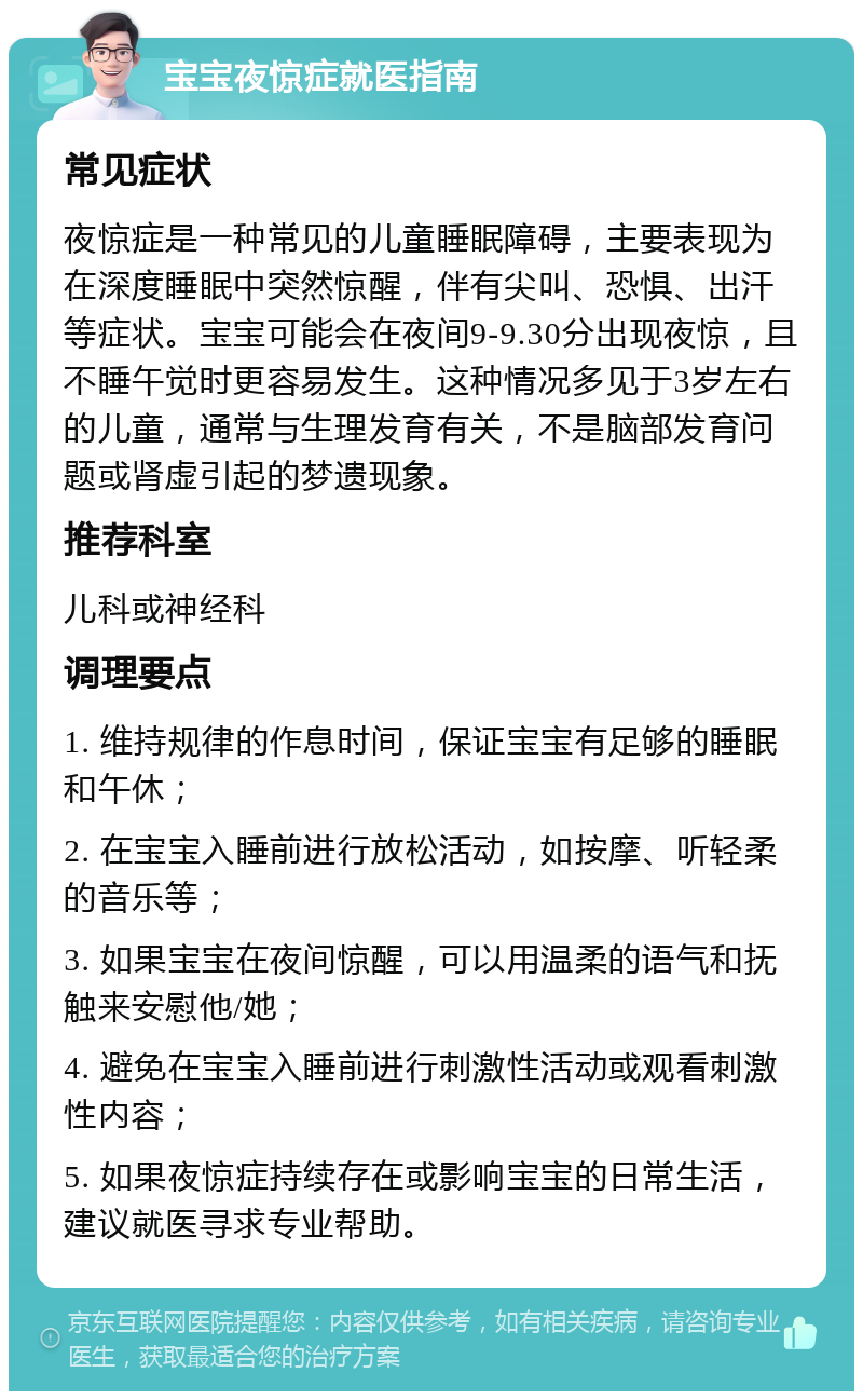 宝宝夜惊症就医指南 常见症状 夜惊症是一种常见的儿童睡眠障碍，主要表现为在深度睡眠中突然惊醒，伴有尖叫、恐惧、出汗等症状。宝宝可能会在夜间9-9.30分出现夜惊，且不睡午觉时更容易发生。这种情况多见于3岁左右的儿童，通常与生理发育有关，不是脑部发育问题或肾虚引起的梦遗现象。 推荐科室 儿科或神经科 调理要点 1. 维持规律的作息时间，保证宝宝有足够的睡眠和午休； 2. 在宝宝入睡前进行放松活动，如按摩、听轻柔的音乐等； 3. 如果宝宝在夜间惊醒，可以用温柔的语气和抚触来安慰他/她； 4. 避免在宝宝入睡前进行刺激性活动或观看刺激性内容； 5. 如果夜惊症持续存在或影响宝宝的日常生活，建议就医寻求专业帮助。