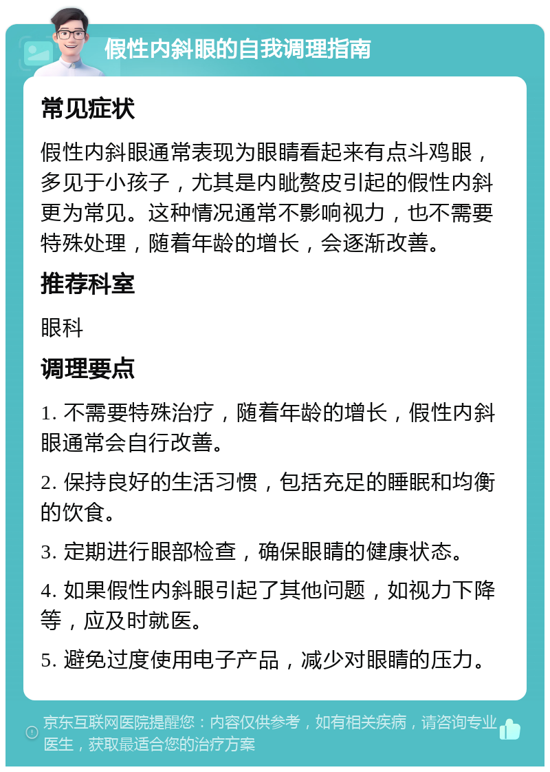 假性内斜眼的自我调理指南 常见症状 假性内斜眼通常表现为眼睛看起来有点斗鸡眼，多见于小孩子，尤其是内眦赘皮引起的假性内斜更为常见。这种情况通常不影响视力，也不需要特殊处理，随着年龄的增长，会逐渐改善。 推荐科室 眼科 调理要点 1. 不需要特殊治疗，随着年龄的增长，假性内斜眼通常会自行改善。 2. 保持良好的生活习惯，包括充足的睡眠和均衡的饮食。 3. 定期进行眼部检查，确保眼睛的健康状态。 4. 如果假性内斜眼引起了其他问题，如视力下降等，应及时就医。 5. 避免过度使用电子产品，减少对眼睛的压力。