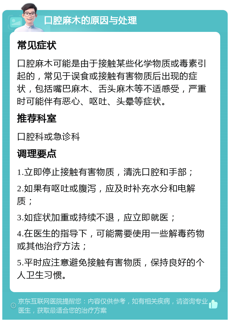 口腔麻木的原因与处理 常见症状 口腔麻木可能是由于接触某些化学物质或毒素引起的，常见于误食或接触有害物质后出现的症状，包括嘴巴麻木、舌头麻木等不适感受，严重时可能伴有恶心、呕吐、头晕等症状。 推荐科室 口腔科或急诊科 调理要点 1.立即停止接触有害物质，清洗口腔和手部； 2.如果有呕吐或腹泻，应及时补充水分和电解质； 3.如症状加重或持续不退，应立即就医； 4.在医生的指导下，可能需要使用一些解毒药物或其他治疗方法； 5.平时应注意避免接触有害物质，保持良好的个人卫生习惯。