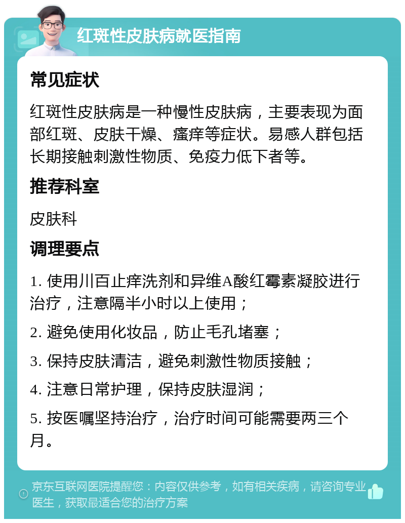 红斑性皮肤病就医指南 常见症状 红斑性皮肤病是一种慢性皮肤病，主要表现为面部红斑、皮肤干燥、瘙痒等症状。易感人群包括长期接触刺激性物质、免疫力低下者等。 推荐科室 皮肤科 调理要点 1. 使用川百止痒洗剂和异维A酸红霉素凝胶进行治疗，注意隔半小时以上使用； 2. 避免使用化妆品，防止毛孔堵塞； 3. 保持皮肤清洁，避免刺激性物质接触； 4. 注意日常护理，保持皮肤湿润； 5. 按医嘱坚持治疗，治疗时间可能需要两三个月。