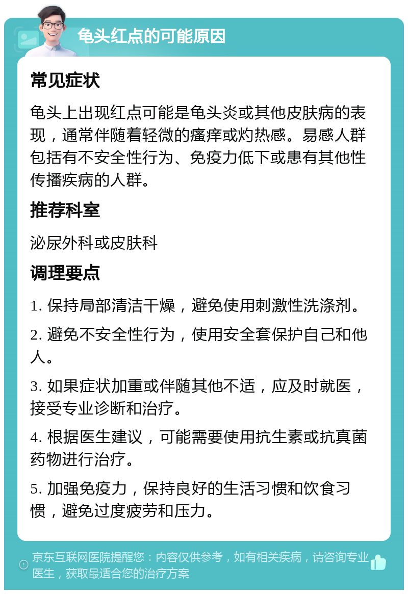 龟头红点的可能原因 常见症状 龟头上出现红点可能是龟头炎或其他皮肤病的表现，通常伴随着轻微的瘙痒或灼热感。易感人群包括有不安全性行为、免疫力低下或患有其他性传播疾病的人群。 推荐科室 泌尿外科或皮肤科 调理要点 1. 保持局部清洁干燥，避免使用刺激性洗涤剂。 2. 避免不安全性行为，使用安全套保护自己和他人。 3. 如果症状加重或伴随其他不适，应及时就医，接受专业诊断和治疗。 4. 根据医生建议，可能需要使用抗生素或抗真菌药物进行治疗。 5. 加强免疫力，保持良好的生活习惯和饮食习惯，避免过度疲劳和压力。