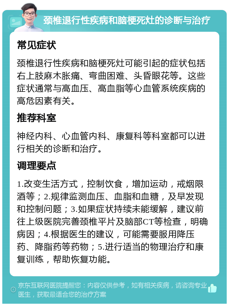 颈椎退行性疾病和脑梗死灶的诊断与治疗 常见症状 颈椎退行性疾病和脑梗死灶可能引起的症状包括右上肢麻木胀痛、弯曲困难、头昏眼花等。这些症状通常与高血压、高血脂等心血管系统疾病的高危因素有关。 推荐科室 神经内科、心血管内科、康复科等科室都可以进行相关的诊断和治疗。 调理要点 1.改变生活方式，控制饮食，增加运动，戒烟限酒等；2.规律监测血压、血脂和血糖，及早发现和控制问题；3.如果症状持续未能缓解，建议前往上级医院完善颈椎平片及脑部CT等检查，明确病因；4.根据医生的建议，可能需要服用降压药、降脂药等药物；5.进行适当的物理治疗和康复训练，帮助恢复功能。