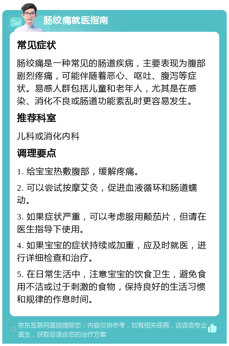 肠绞痛就医指南 常见症状 肠绞痛是一种常见的肠道疾病，主要表现为腹部剧烈疼痛，可能伴随着恶心、呕吐、腹泻等症状。易感人群包括儿童和老年人，尤其是在感染、消化不良或肠道功能紊乱时更容易发生。 推荐科室 儿科或消化内科 调理要点 1. 给宝宝热敷腹部，缓解疼痛。 2. 可以尝试按摩艾灸，促进血液循环和肠道蠕动。 3. 如果症状严重，可以考虑服用颠茄片，但请在医生指导下使用。 4. 如果宝宝的症状持续或加重，应及时就医，进行详细检查和治疗。 5. 在日常生活中，注意宝宝的饮食卫生，避免食用不洁或过于刺激的食物，保持良好的生活习惯和规律的作息时间。