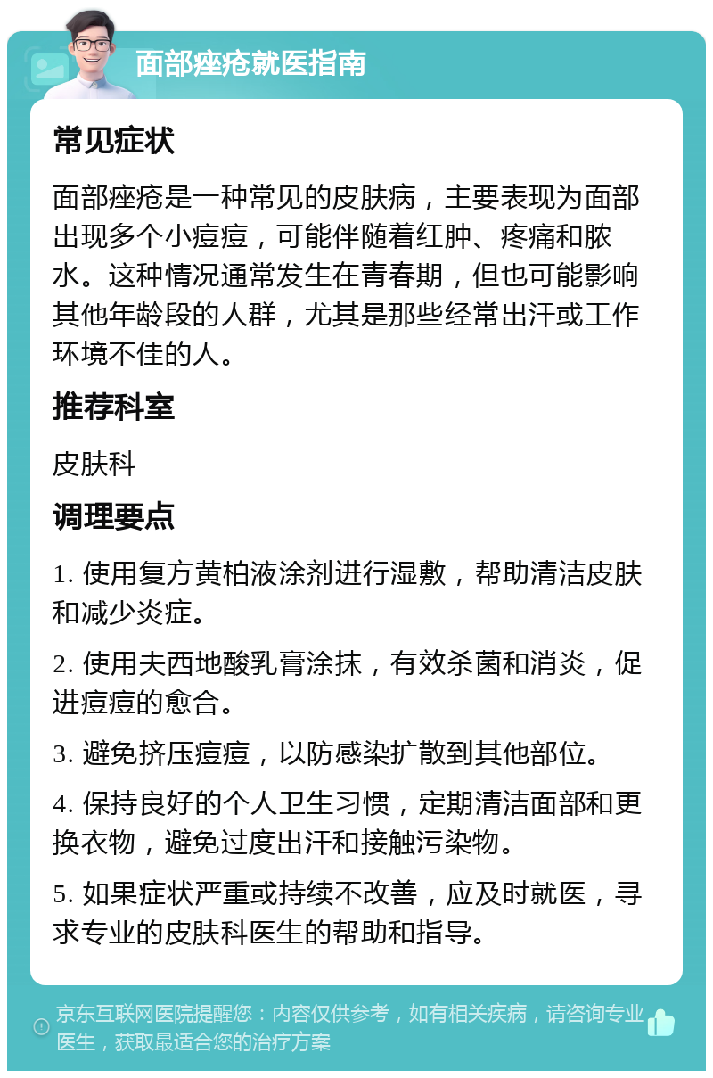 面部痤疮就医指南 常见症状 面部痤疮是一种常见的皮肤病，主要表现为面部出现多个小痘痘，可能伴随着红肿、疼痛和脓水。这种情况通常发生在青春期，但也可能影响其他年龄段的人群，尤其是那些经常出汗或工作环境不佳的人。 推荐科室 皮肤科 调理要点 1. 使用复方黄柏液涂剂进行湿敷，帮助清洁皮肤和减少炎症。 2. 使用夫西地酸乳膏涂抹，有效杀菌和消炎，促进痘痘的愈合。 3. 避免挤压痘痘，以防感染扩散到其他部位。 4. 保持良好的个人卫生习惯，定期清洁面部和更换衣物，避免过度出汗和接触污染物。 5. 如果症状严重或持续不改善，应及时就医，寻求专业的皮肤科医生的帮助和指导。