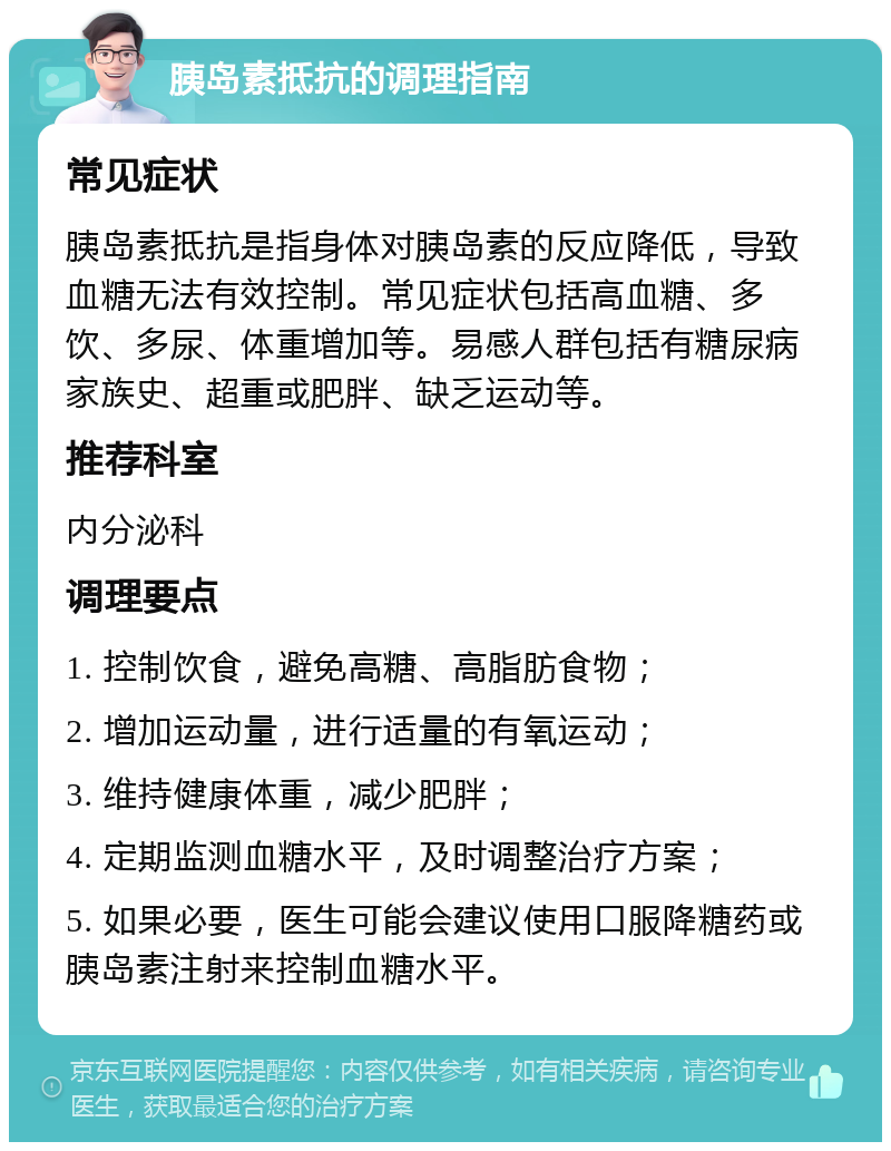 胰岛素抵抗的调理指南 常见症状 胰岛素抵抗是指身体对胰岛素的反应降低，导致血糖无法有效控制。常见症状包括高血糖、多饮、多尿、体重增加等。易感人群包括有糖尿病家族史、超重或肥胖、缺乏运动等。 推荐科室 内分泌科 调理要点 1. 控制饮食，避免高糖、高脂肪食物； 2. 增加运动量，进行适量的有氧运动； 3. 维持健康体重，减少肥胖； 4. 定期监测血糖水平，及时调整治疗方案； 5. 如果必要，医生可能会建议使用口服降糖药或胰岛素注射来控制血糖水平。