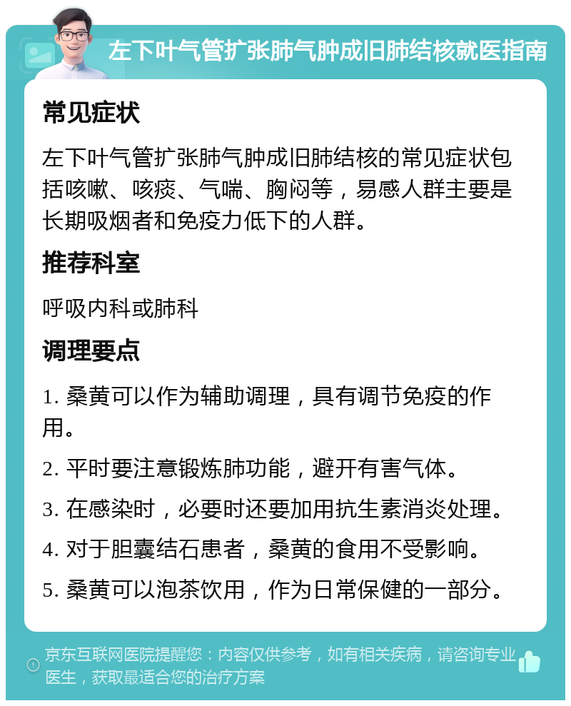 左下叶气管扩张肺气肿成旧肺结核就医指南 常见症状 左下叶气管扩张肺气肿成旧肺结核的常见症状包括咳嗽、咳痰、气喘、胸闷等，易感人群主要是长期吸烟者和免疫力低下的人群。 推荐科室 呼吸内科或肺科 调理要点 1. 桑黄可以作为辅助调理，具有调节免疫的作用。 2. 平时要注意锻炼肺功能，避开有害气体。 3. 在感染时，必要时还要加用抗生素消炎处理。 4. 对于胆囊结石患者，桑黄的食用不受影响。 5. 桑黄可以泡茶饮用，作为日常保健的一部分。