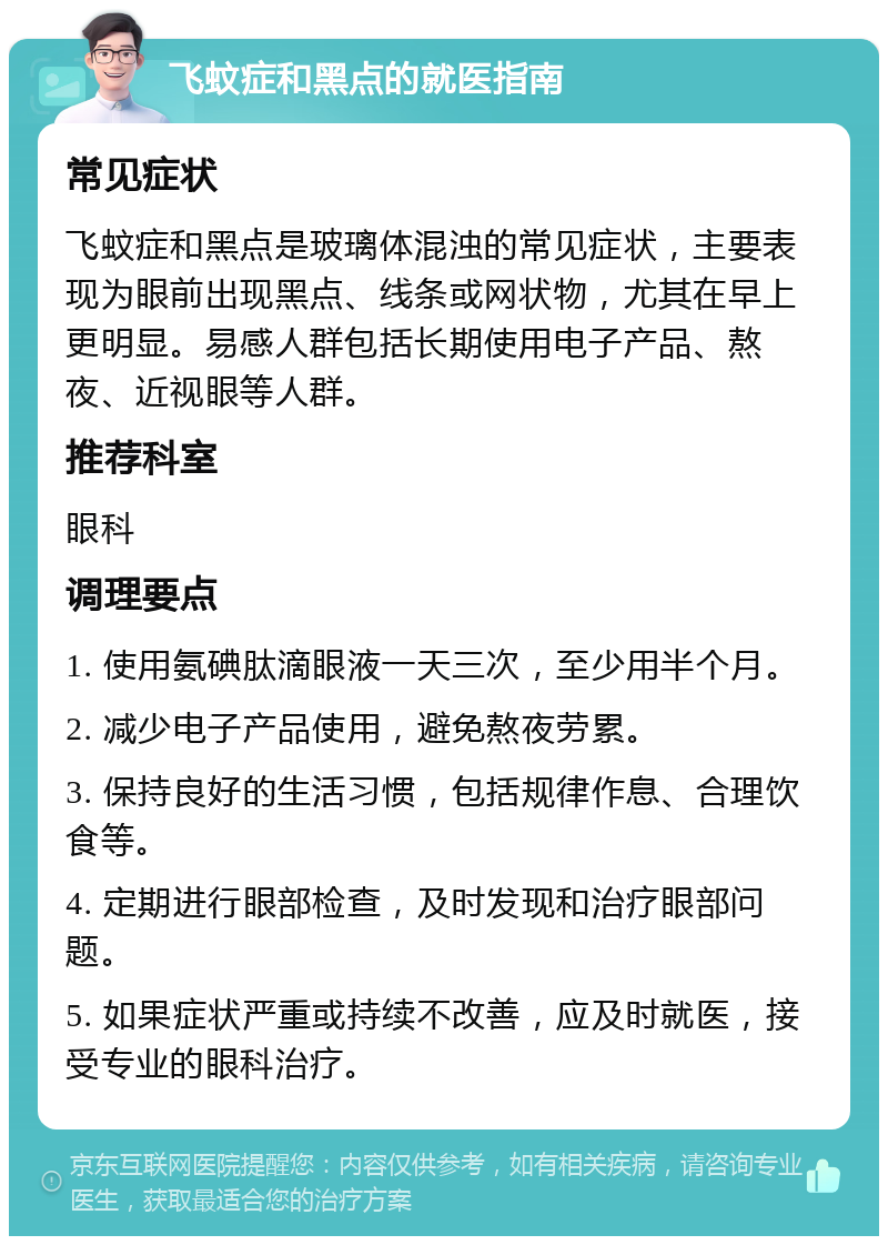 飞蚊症和黑点的就医指南 常见症状 飞蚊症和黑点是玻璃体混浊的常见症状，主要表现为眼前出现黑点、线条或网状物，尤其在早上更明显。易感人群包括长期使用电子产品、熬夜、近视眼等人群。 推荐科室 眼科 调理要点 1. 使用氨碘肽滴眼液一天三次，至少用半个月。 2. 减少电子产品使用，避免熬夜劳累。 3. 保持良好的生活习惯，包括规律作息、合理饮食等。 4. 定期进行眼部检查，及时发现和治疗眼部问题。 5. 如果症状严重或持续不改善，应及时就医，接受专业的眼科治疗。